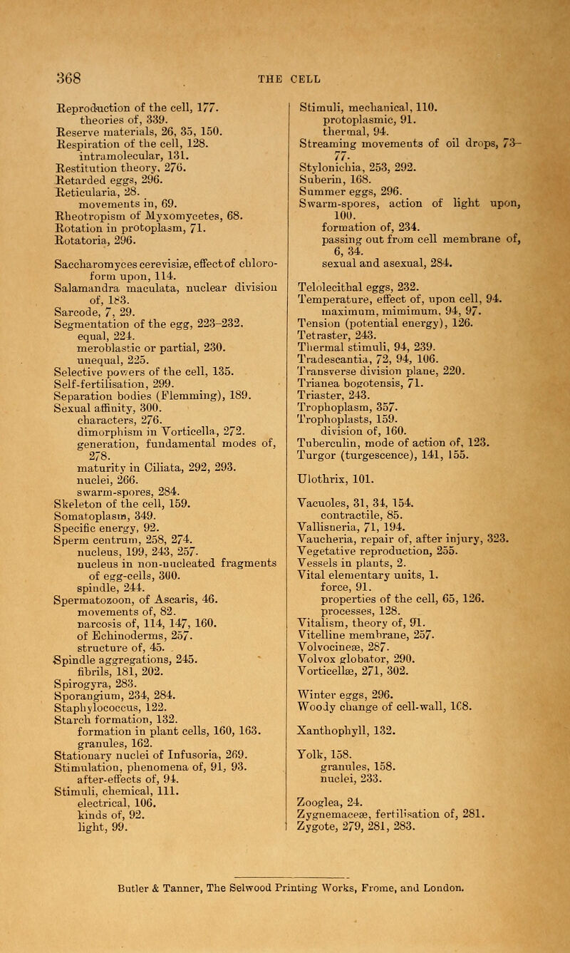 E.eprod'uctioii of the cell, 177. theories of, 339. Reserve materials, 26, 35, 150. Respiration of the cell, 128. intramolecular, 131. Restitution theory, 27(5. Retarded eggs, 296. Reticularia, 28. movements in, 69. Rheotropism of Myxomycetes, 68. Rotation in protoplasm, 71. Rotatoria, 296. Saccharomyces cerevisiae, efFectof chloro- form upon,114. Salamandra maculata, nuclear division of, ie3. Sarcode, 7, 29. Segmentation of the egg, 223-232. equal, 224'. meroblastic or partial, 230. unequal, 225. Selective powers of the cell, 135. Self-fertilisation, 299. Separation bodies (Flemming), 189. Sexual affinity, 300. characters, 276. dimorphism in Vorticella, 272. generation, fundamental modes of, 278. maturity in COiata, 292, 293. nuclei, 266. swarm-spores, 284. Skeleton of the cell, 159. Somatoplasm, 349. Specific energy, 92. Sperm centrum, 258, 274. nucleus, 199, 243, 257- nucleus in non-nucleated fragments of egg-cells, 3U0. spindle, 244. Spermatozoon, of Ascaris, 46. movements of, 82. narcosis of, 114, 147, 160. of Echinoderms, 257. structure of, 45. Spindle aggregations, 245. fibrils, 181, 202. Spirogyra, 283. Sporangium, 234, 284. Staphylococcus, 122. Starch formation, 132. formation in plant cells, 160, 163. granules, 162. Stationary nuclei of Infusoria, 269. Stimulation, phenomena of, 91, 93. after-effects of, 91. Stimuli, chemical. 111. electrical, 106. kinds of, 92. light, 99. Stimuli, mechanical, 110. protoplasmic, 91. thermal, 94. Streaming movements of oil drops, 73- 77- Stylonichia, 253, 292. Suberin, 168. Summer eggs, 296. Swarm-spores, action of light upon, 100. formation of, 234. passing out from cell memhrane of, 6,34. sexual and asexual, 284, Telolecithal eggs, 232. Temperature, effect of, upon cell, 94. maximum, mimimum, 94, 97- Tension (potential energy), 126. Tetraster, 243. Thermal stimuli, 94, 239. Tradescantia, 72, 94, 106. Transverse division plane, 220. Trianea bogotensis, 71. Triaster, 243. Trophoplasm, 357. Trophoplasts, 159. division of, 160. Tuberculin, mode of action of, 123. Turgor (turgescence), 141, 155. Ulothrix, 101. Vacuoles, 31, 34, 154. contractile, 85. Valhsneria, 71, 194. Vaucheria, repair of, after injury, 323. Vegetative reproduction, 255. Vessels in plants, 2. Vital elementary units, 1. force, 91. properties of the cell, 65, 126. processes, 128. Vitalism, theory of, 91. Vitelline membrane, 257. Volvocinese, 287. Volvox globator, 290. Vorticellse, 271, 302. Winter eggs, 296. Woody change of cell-wall, 1C8. Xanthophyll, 132. Yolk, 158. granules, 158. nuclei, 233. Zooglea, 24. Zygnemacese, fertilisation of, 281. Zygote, 279, 281, 283. Butler & Tanner, The Selwood Printing Works, Frome, and London.