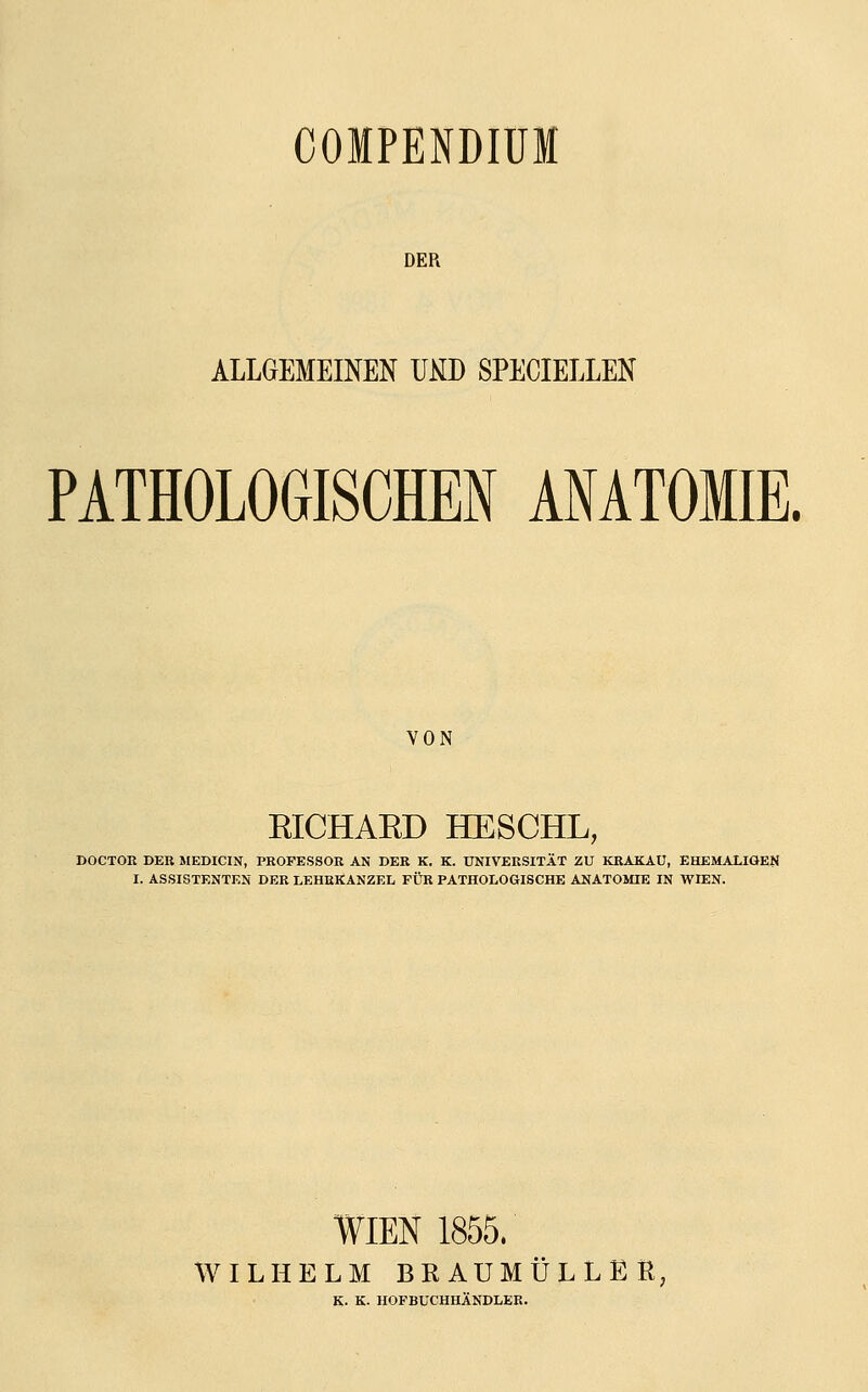 COIPENDIÜM DER ALLGEMEINEN U^D SPECIELLEN PATHOLOGISCHEN ANATOMIE. VON EICHAED HESCHL, »OCTOß DER MEDICIN, PROFESSOR AN DER K. K. UNIVERSITÄT ZU KRAKAU, EHEMALIGEN I. ASSISTENTEN DER LEHRKANZEL FÜR PATHOLOGISCHE ANATOMIE IN WIEN. WIEN 1855. WILHELM BEAUMÜLLEß, K- K. HOFBÜCHHÄNDLER.