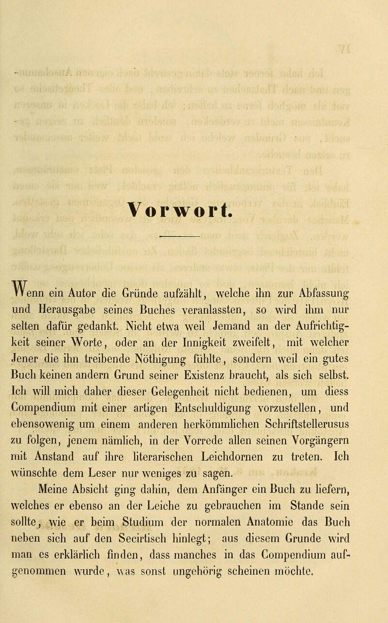Vorwort. Wenn ein Autor die Gründe aufzählt, welche ihn zur Abfassung und Herausgabe seines Buches veranlassten, so wird ihm nur selten dafür gedankt. Nicht etwa weil Jemand an der Aufrichtig- keit seiner Worte, oder an der Innigkeit zweifelt, mit welcher Jener die ihn treibende Nöthigung fühlte, sondern weil ein gutes Buch keinen andern Grund seiner Existenz braucht, als sich selbst. Ich will mich daher dieser Gelegenheit nicht bedienen, um diess Gompendium mit einer artigen Entschuldigung vorzustellen, und ebensowenig um einem anderen herkömmhchen Schriftstellerusus zu folgen, jenem nämlich, in der Vorrede allen seinen Vorgängern mit Anstand auf ihre literarischen Leichdornen zu treten. Ich wünschte dem Leser nur weniges zu sagen. Meine Absicht ging dahin, dem Anfänger ein Buch zu Hefern, welches er ebenso an der Leiche zu gebrauchen im Stande sein sollte, wie er beim Studium der normalen Anatomie das Buch neben sich auf den Secirtisch hinlegt; aus diesem Grunde wird man es erklärhch finden, dass manches in das Gompendium auf- genommen wurde, \^ as sonst ungehörig scheinen möchte,