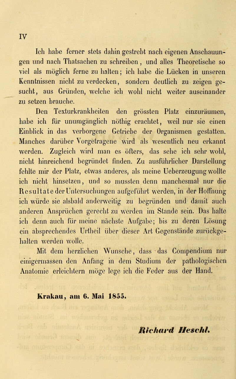 IV Ich habe ferner stets dahin gestrebt nach eigenen Anschauun- gen und nach Thatsachen zu schreiben , und alles Theoretische so viel als möglich ferne zu halten; ich habe die Lücken in unseren Kenntnissen nicht zu verdecken, sondern deuthch zu zeigen ge- sucht, aus Gründen, welche ich wohl nicht weiter auseinander zu setzen brauche. Den Texturkrankheiten den grössten Platz einzuräumen, habe ich für unumgänglich nöthig erachtet, weil nur sie einen Einblick in das verborgene Getriebe der Organismen gestatten. Manches darüber Vorgetragene wird als wesenthch neu erkannt werden. Zugleich wird man es öfters, das sehe ich sehr wohl, nicht hinreichend begründet finden. Zu ausführlicher Darstellung fehlte mir der Platz, etwas anderes, als meine Ueberzeugung wollte ich nicht hinsetzen, und so mussten denn manchesmal nur die Resultate der Untersuchungen aufgeführt werden, in der Hoffnung ich würde sie alsbald anderweitig zu begründen und damit auch anderen Ansprüchen gerecht zu werden im Stande sein. Das halte ich denn auch für meine nächste Aufgabe; bis zu deren Lösung ein absprechendes Urtheil über dieser Art Gegenstände zurückge- halten werden wolle. Mit dem herzHchen Wunsche, dass das Gompendium nur einlgermassen den Anfang in dem Studium der pathologischen Anatomie erleichtern möge lege ich die Feder aus der Hand. Krakau, am 6. Mai 1855. Micimrd Heschh