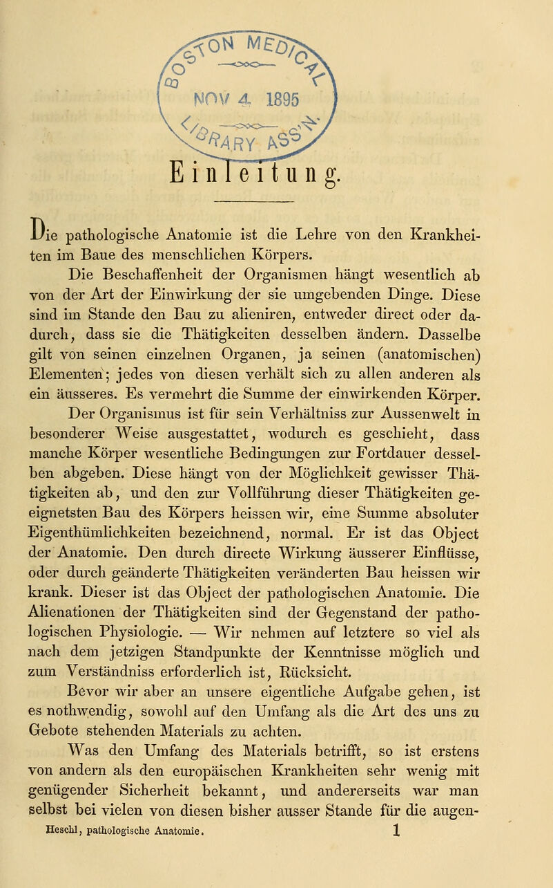Uie pathologische Anatomie ist die Lehre von den Krankhei- ten im Baue des menschlichen Körpers. Die Beschaffenheit der Organismen hängt wesentlich ab von der Art der Einwirkung der sie umgebenden Dinge. Diese sind im Stande den Bau zu alieniren, entweder direct oder da- durch, dass sie die Thätigkeiten desselben ändern. Dasselbe gilt von seinen einzelnen Organen, ja seinen (anatomischen) Elementen; jedes von diesen verhält sich zu allen anderen als ein äusseres. Es vermehrt die Summe der einwirkenden Körper. Der Organismus ist für sein Verhältniss zur Aussenwelt in besonderer Weise ausgestattet, wodurch es geschieht, dass manche Körper wesentliche Bedingungen zur Fortdauer dessel- ben abgeben. Diese hängt von der Möglichkeit gewisser Thä- tigkeiten ab, und den zur Vollführung dieser Thätigkeiten ge- eignetsten Bau des Körpers heissen wir, eine Summe absoluter Eigenthümlichkeiten bezeichnend, normal. Er ist das Object der Anatomie. Den durch directe Wirkung äusserer Einflüsse, oder durch geänderte Thätigkeiten veränderten Bau heissen wir krank. Dieser ist das Object der pathologischen Anatomie. Die Alienationen der Thätigkeiten sind der Gegenstand der patho- logischen Physiologie. — Wir nehmen auf letztere so viel als nach dem jetzigen Standpunkte der Kenntnisse möglich und zum Verständniss erforderlich ist, Rücksicht. Bevor wir aber an unsere eigentliche Aufgabe gehen, ist es nothwendig, sowohl auf den Umfang als die Art des uns zu Gebote stehenden Materials zu achten. Was den Umfang des Materials betrifft, so ist erstens von andern als den europäischen Krankheiten sehr wenig mit genügender Sicherheit bekannt, und andererseits war man selbst bei vielen von diesen bisher ausser Stande für die augeu- Hesclil, pathologische Anatomie. X