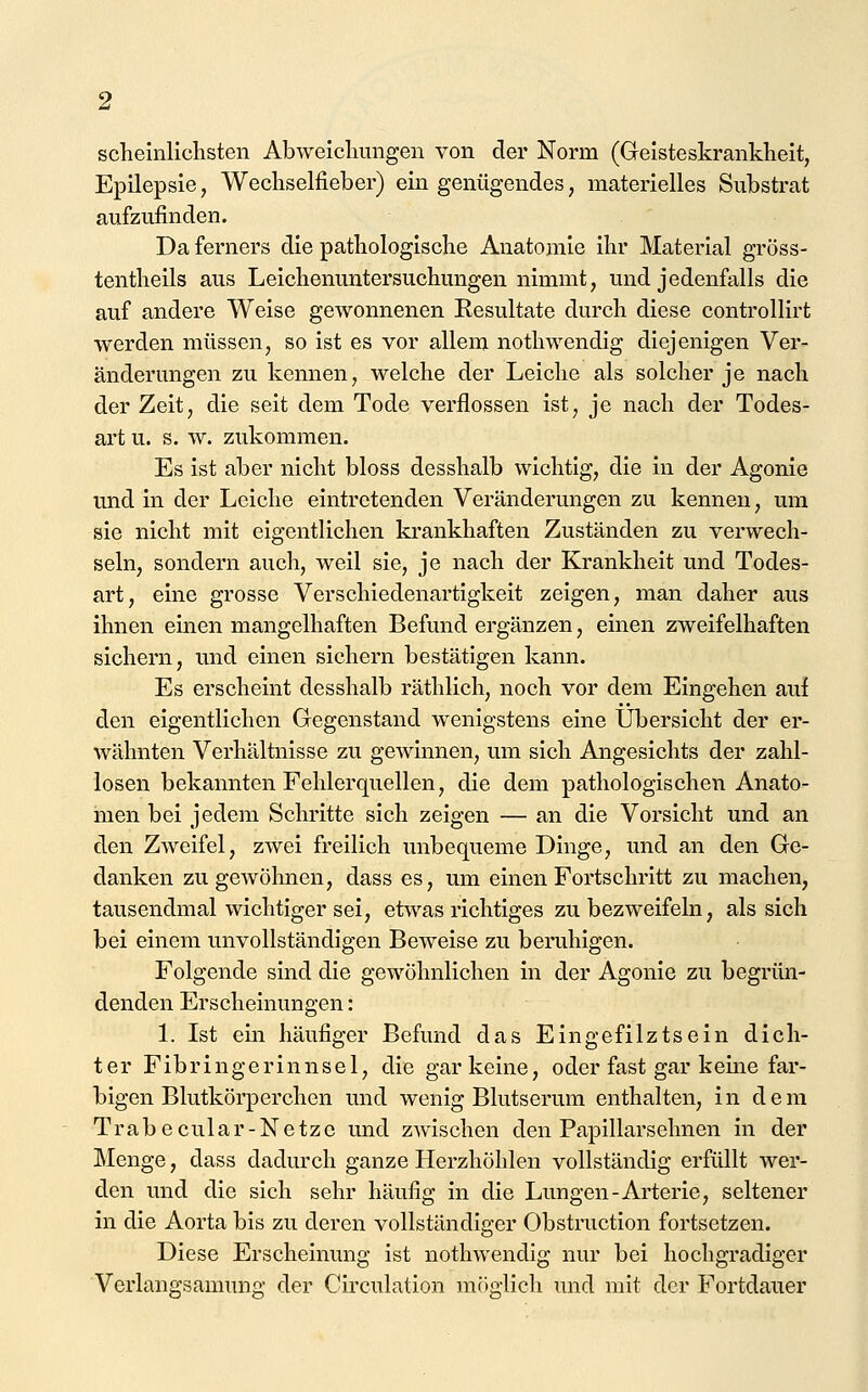 scheinliclisten Abwelcliimgen von der Norm (Geisteskrankheit, Epilepsie, Weckselfieber) ein genügendes, materielles Substrat aufzufinden. Da ferners die pathologlsclie Anatomie ihr Material gröss- tentlieils aus Leichenuntersuchungen nimmt, und jedenfalls die auf andere Weise gewonnenen Eesultate durch diese controllirt werden müssen, so ist es vor allem nothwendig diejenigen Ver- änderungen zu kennen, welche der Leiche als solcher je nach der Zeit, die seit dem Tode verflossen ist, je nach der Todes- art u. s. w. zukommen. Es ist aber nicht bloss desshalb wichtig, die in der Agonie und in der Leiche eintretenden Veränderungen zu kennen, um sie nicht mit eigentlichen krankhaften Zuständen zu verwech- seln, sondern auch, weil sie, je nach der Krankheit und Todes- art, eine grosse Verschiedenartigkeit zeigen, man daher aus ihnen emen mangelhaften Befund ergänzen, einen zweifelhaften sichern, und einen sichern bestätigen kann. Es erscheint desshalb räthlich, noch vor dem Eingehen auf den eigentlichen Gegenstand wenigstens eine Übersicht der er- wähnten Verhältnisse zu gewinnen, um sich Angesichts der zahl- losen bekannten Fehlerquellen, die dem pathologischen Anato- men bei jedem Schritte sich zeigen — an die Vorsicht und an den Zweifel, zwei freilich unbequeme Dinge, und an den Ge- danken zu gewöhnen, dass es, um einen Fortschritt zu machen, tausendmal wichtiger sei, etwas richtiges zu bezweifeln, als sich bei einem unvollständigen Beweise zu beruhigen. Folgende sind die gewöhnlichen in der Agonie zu begrün- denden Erscheinungen: 1. Ist ein häufiger Befund das Eingefilztsein dich- ter F i b r i n g e r i n n s e 1, die gar keine, o der fast gar k eme far- bigen Blutkörperchen und wenig Blutserum enthalten, in dem Trabecular-Netze und zAvischen den Papillarsehnen in der Menge, dass dadurch ganze Herzhöhlen vollständig erfüllt wer- den und die sich sehr häufig in die Lungen-Arterie, seltener in die Aorta bis zu deren vollständiger Obstruction fortsetzen. Diese Erscheinung ist nothwendig nur bei hochgradiger Verlangsamung der Circulatlon mclgllch und mit der Fortdauer
