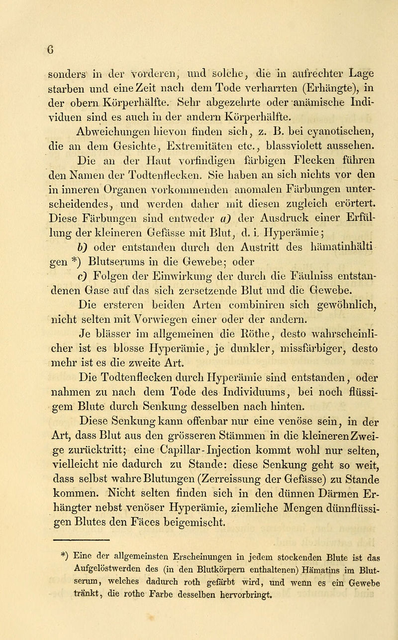 sonders in der vorderen^ und solche, die in aufrechter Lage starben und eine Zeit nach dem Tode verharrten (Erhängte), in der obern Kürperhälfte. Sehr abgezehrte oder anämische Indi- viduen sind es auch in der andern Körperhälfte. Abweichungen hievon finden sich, z. B. bei cyanotischen, die an dem Gesichte, Extremitäten etc., blassviolett aussehen. Die an der Haut vorfindigen färbigen Flecken führen den Namen der Todtenflecken, Sie haben an sich nichts vor den in inneren Organen vorkommenden anomalen Färbungen unter- scheidendes, und werden daher mit diesen zugleich erörtert. Diese Färbungen sind entweder a^ der Ausdruck einer Erfül- lung der kleineren Gefässe mit Blut, d. i. Hyperämie; 6} oder entstanden durch den Austritt des hämatinhälti gen *) Blutserums in die Gewebe; oder c9 Folgen der Eimvirkung der durch die Fäulniss entstan- denen Gase auf das sich zersetzende Blut und die Gewebe. Die ersteren beiden Arten combiniren sich geAvöhnlich, nicht selten mit VorAviegen einer oder der andern. Je blässer im allgemeinen die Röthe, desto wahrscheinli- cher ist es blosse Hyperämie, je dunkler, missfärbiger, desto mehr ist es die zweite Art. Die Todtenflecken durch Hyperämie sind entstanden, oder nahmen zu nach dem Tode des Individuums, bei noch flüssi- gem Blute durch Senkung desselben nach hinten. Diese Senkung kann off'enbar nur eine venöse sein, in der Art, dass Blut aus den grösseren Stämmen in die kleineren Zwei- ge zurücktritt; eine Capillar-Injection kommt wohl nur selten, vielleicht nie dadurch zu Stande: diese Senkung geht so weit, dass selbst wahre Blutungen (Zerreissung der Gefässe) zu Stande kommen. Nicht selten finden sich in den dünnen Därmen Er- hängter nebst venöser Hyperämie, ziemliche Mengen dünnflüssi- gen Blutes den Fäces beigemischt. *) Eine der allgemeinsten Erscheinungen in jedem stockenden Blute ist das Aufgelöstwerden des (in den Blutkörpem enthaltenen) Hämatins im Blut- senmi, welches dadurch roth gefärbt wird, und wenn es ein Gewebe tränkt, die rothe Farbe desselben hervorbringt.
