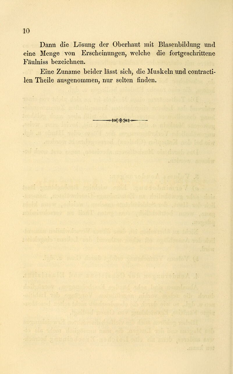 Dann die Lösung der Oberhaut mit Blasenbildung und eine Menge von Erscheinungen, welche die fortgeschrittene Fäulniss bezeichnen. Eine Zuname beider lässt sich, die Muskeln und contracti- len Theile ausgenommen, nur selten finden. --^^ifl