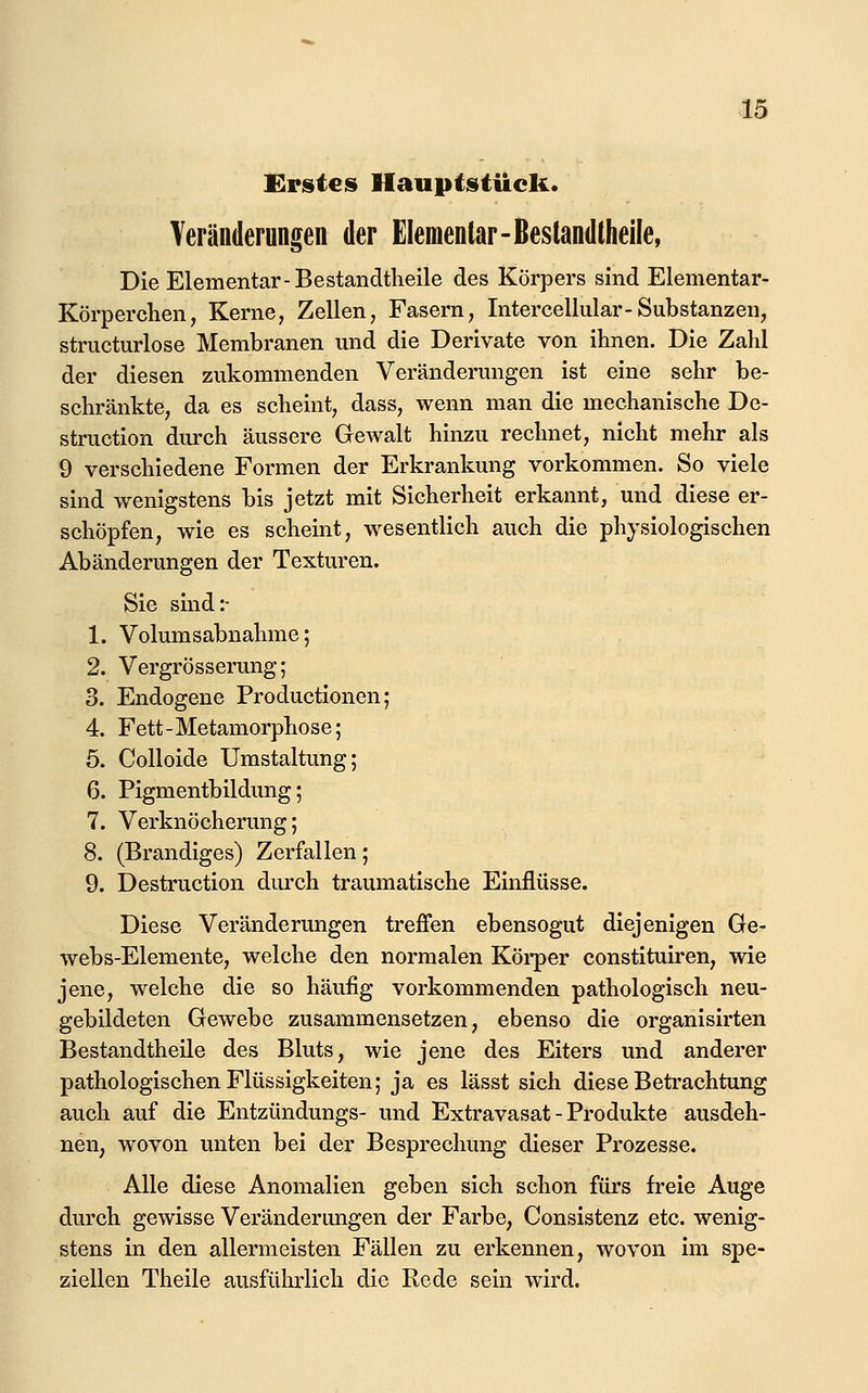 Erstes Hauptstück. Teränderungen der Elementar-ßestandtheile, Die Elementar-Bestandtlieile des Körpers sind Elementar- Körperchen, Kerne, Zellen, Fasern, Intercellular-Substanzen, structurlose Membranen mid die Derivate von ihnen. Die Zahl der diesen zukommenden Veränderungen ist eine sehr be- schränkte, da es scheint, dass, wenn man die mechanische De- struction durch äussere Gewalt hinzu rechnet, nicht mehr als 9 verschiedene Formen der Erkrankung vorkommen. So viele sind wenigstens bis jetzt mit Sicherheit erkannt, und diese er- schöpfen, wie es scheint, wesentlich auch die physiologischen Abänderungen der Texturen. Sie sind:- 1. Volumsabnahme; 2. Vergrösserung; 3. Endogene Productionen; 4. Fett-Metamorphose; 5. Colloide Umstaltung; 6. Pigmentbildung; 7. Verknöcherung; 8. (Brandiges) Zerfallen; 9. Destruction durch traumatische Einflüsse. Diese Veränderungen treffen ebensogut diejenigen Ge- webs-Elemente, welche den normalen Köi-per constituiren, wie jene, welche die so häufig vorkommenden pathologisch neu- gebildeten Gewebe zusammensetzen, ebenso die organisirten Bestandtheile des Bluts, wie jene des Eiters und anderer pathologischen Flüssigkeiten; ja es lässt sich diese Betrachtung auch auf die Entzündungs- und Extravasat - Produkte ausdeh- nen, wovon unten bei der Besprechung dieser Prozesse. Alle diese Anomalien geben sich schon fürs freie Auge durch gewisse Veränderungen der Farbe, Consistenz etc. wenig- stens in den allermeisten Fällen zu erkennen, wovon im spe- ziellen Theile ausführlich die Rede sein wird.