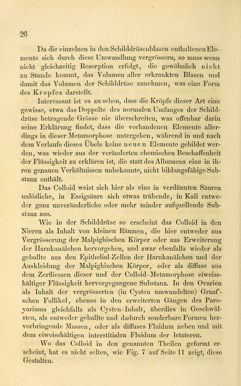 Da die einzelnen in den Scliilddmsenblasen enthaltenen Ele- mente sich durch diese Umwandlung vergrössern, so muss wenn nicht gleichzeitig Resorption erfolgt, die gewöhnlich nicht zu Stande kommt, das Volumen aller erkrankten Blasen und damit das Volumen der Schilddrüse zunehmen, was eine Form des Kropfes darstellt. Interessant ist es zu sehen, dass die Kröpfe dieser Art eine gewisse, etwa das Doppelte des normalen Umfanges der Schild- drüse betragende Grösse nie überschreiten, was offenbar darin seine Erklärung findet, dass die vorhandenen Elemente aller- dings in dieser Metamorphose untergehen, während in und nach dem Verlaufe dieses Übels keine neuen Elemente gebildet wer- den, was wieder aus der veränderten chemischen Beschaffenheit der Flüssigkeit zu erklären ist, die statt des Albumens eine in ih- ren gejiauen Verhältnissen unbekannte, nicht bildungsfähige Sub- stanz enthält. Das Colloid weist sich hier als eine in verdünnten Säuren unlösliche, in Essigsäure sich etwas trübende, in Kali entwe- der ganz unveränderliche oder mehr minder aufquellende Sub- stanz aus. Wie in der Schilddrüse so erscheint das Colloid in den Nieren als Inhalt von kleinen Räumen, die hier entweder aus Vergrösserung der Malpighischen Körper oder aus Erweiterung der Harnkanälchen hervorgehen, und zwar ebenfalls wieder als geballte aus den Epithelial-Zellen der Harnkanälchen und der Auskleidung der Malpighischen Körper, oder als diffuse aus dem Zerfliessen dieser und der Colloid-Metamorphose eiweiss- hältiger Flüssigkeit hervorgegangene Substanz. In den Ovarien als Lihalt der vergrösserten (in Cysten umwandelten) Graaf- schen Follikel, ebenso in den erweiterten Gängen des Paro- ^ariums gleichfalls als Cysten-Inhalt, überdies in Geschwül- sten, als entweder geballte und dadurch sonderbare Formen her- vorbringende Massen, oder als diffuses Fluidum neben und mit dem eiweisshältigen interstitialen Fluidum der letzteren. Wo das Colloid in den genannten Theilen geformt er- scheint, hat es nicht selten. Gestalten.