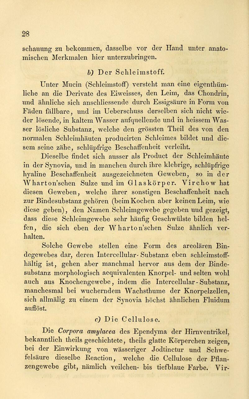 scliauung zu bekommen, dasselbe vor der Hand unter anato- mischen Merkmalen hier unterzubringen. b) Der Schleimstoff. Unter Mucin (Schleimstoff) versteht man eine eigenthüm- liche an die Derivate des Eiweisses, den Leim, das Chondrin, und ähnliche sich anschliessende durch Essigsäure in Form von Fäden fällbare, und im Ueberschuss derselben sich nicht wie- der lösende, in kaltem Wasser aufquellende und in heissem Was- ser lösliche Substanz, welche den grössten Theil des von den normalen Schleimhäuten producirten Schleimes bildet und die- sem seine zähe, schlüpfrige Beschaffenheit verleiht. Dieselbe findet sich ausser als Product der Schleimhäute in der Synovia, und in manchen durch ihre klebrige, schlüpfrige hyaline Beschaffenheit ausgezeichneten Geweben, so in der Wharton'schen Sülze und im Gl askörper. Virchow hat diesen Geweben, welche ihrer sonstigen Beschaffenheit nach zur Bindesubstanz gehören (beim Kochen aber keinen Leim, wie diese geben), den Namen Schleimgewebe gegeben uud gezeigt, dass diese Schleimgewebe sehr häufig Geschwülste bilden hel- fen, die sich eben der Wharton'schen Sülze ähnlich ver- halten. Solche Gewebe stellen eine Form des areolären Bin- degewebes dar, deren Litercellular- Substanz eben schleimstoff- hältig ist, gehen aber manchmal hervor aus dem der Binde- substanz morphologisch aequivalenten Knorpel- und selten wohl auch aus Knochengewebe, indem die Intercellular-Substanz, manchesmal bei wucherndem Wachsthume der Knorpelzellen, sich allmälig zu einem der Synovia höchst ähnlichen Fluidum auflöst. c) Die Cellulose. Die Corpora amyJacea des Ependyma der Hirnventrikel, bekanntlich theils geschichtete, theils glatte Körperchen zeigen, bei der Einwirkung von wässeriger Jodtinctur und Schwe- felsäure dieselbe Reaction, welche die Cellulose der Pflan- zengewebe gibt, nämlich veilchen- bis tiefblaue Farbe. Vir-