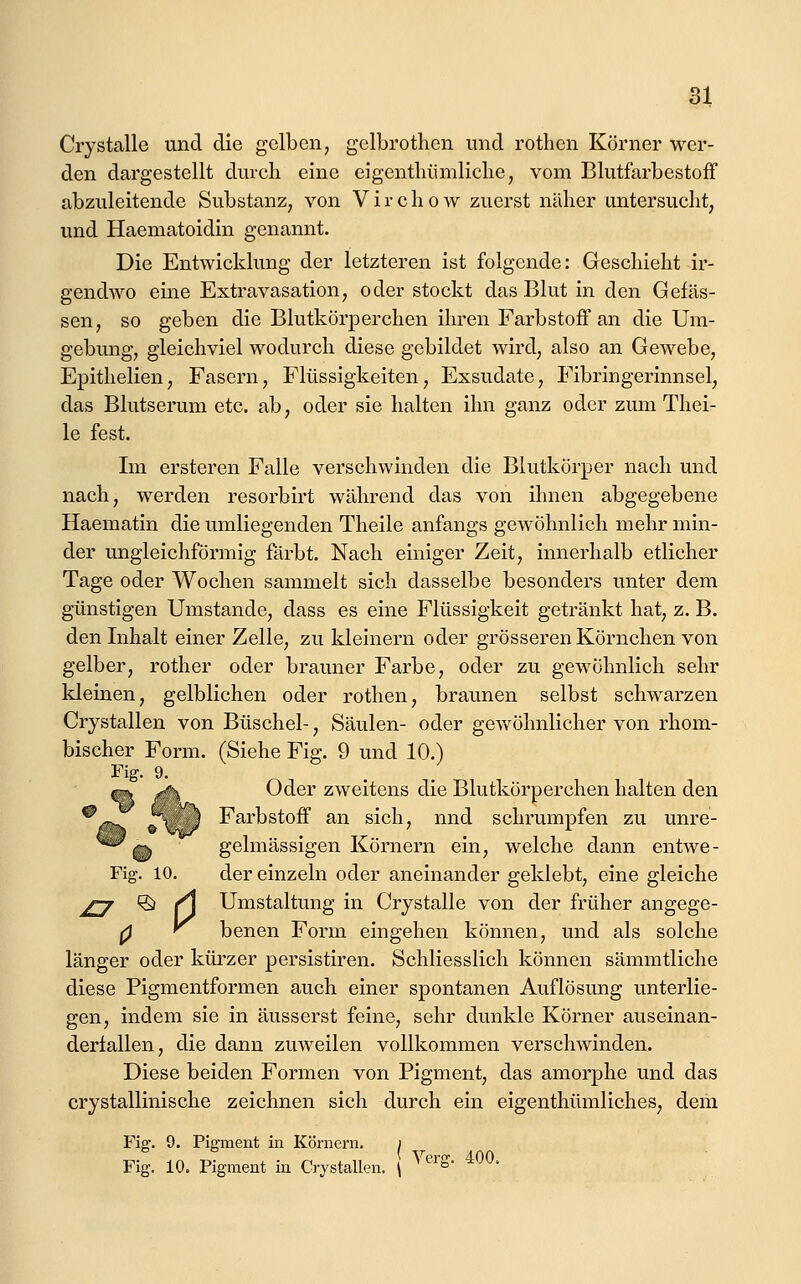 wer- Crystalle und die gelben, gelbrotlicn und rothen Körner den dargestellt durch eine eigentliümliclie, vom BlutfarbestofF abzuleitende Substanz, von Vircliow zuerst näher untersucht, und Haematoidin genannt. Die Entwicklung der letzteren ist folgende: Geschieht ir- gendwo eine Extravasation, oder stockt das Blut in den Gelas- sen, so geben die Blutkörperchen ihren Farbstoff an die Um- gebung, gleichviel wodurch diese gebildet wird, also an Gewebe, Epithelien, Fasern, Flüssigkeiten, Exsudate, Fibringerinnsel, das Blutserum etc. ab, oder sie halten ihn ganz oder zum Thei- le fest. Im ersteren Falle verschwinden die Blutkörper nach und nach, werden resorbirt während das von ihnen abgegebene Haematin die umliegenden Theile anfangs gewöhnlich mehr min- der ungleichförmig färbt. Nach einiger Zeit, innerhalb etlicher Tage oder Wochen sammelt sich dasselbe besonders unter dem günstigen Umstände, dass es eine Flüssigkeit getränkt hat, z. B. den Inhalt einer Zelle, zu kleinern oder grösseren Körnchen von gelber, rother oder brauner Farbe, oder zu gewöhnlich sehr kleinen, gelblichen oder rothen, braimen selbst schwarzen Crystallen von Büschel-, Säulen- oder gev/öhnlicher von rhom- bischer Form. (Siehe Fig. 9 und 10.) Fig. 9. ^ r'\ Oder zweitens die Blutkörperchen halten den ^^ ü'x. ') Farbstoff an sich, nnd schrumpfen zu unre- % gelmässigen Körnern ein, welche dann entwe- Fig. 10. der einzeln oder aneinander geklebt, eine gleiche ^j ^ /\ Umstaltung in Crystalle von der früher angege- 0 f^ benen Form eingehen können, und als solche länger oder küi'zer persistiren. Schliesslich können sämmtliche diese Pigmentformen auch einer spontanen Auflösung unterlie- gen, indem sie in äusserst feine, sehr dunkle Körner auseinan- dertallen, die dann zuweilen vollkommen verschwinden. Diese beiden Formen von Pigment, das amorphe und das crystallinische zeichnen sich durch ein eigenthümliches, dem Fig. 9. Pigment in Körnern. ) Fig. 10. Pigment in Crystallen. \ ^'^^'^- ^^^'