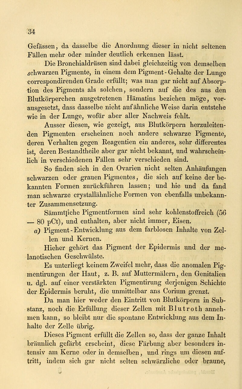 M Gefässen, da dasselbe die Anordnung dieser in niclit seltenen Fällen mehr oder minder deutlich erkennen lässt. Die Bronchialdrüsen sind dabei gleichzeitig von demselben schwarzen Pigmente, in einem dem Pigment - Gehalte der Lunge correspondirenden Grade erfüllt; was man gar nicht auf Absorp- tion des Pigments als solchen, sondern auf die des aus den Blutkörperchen ausgetretenen Hämatins beziehen möge, vor- ausgesetzt, dass dasselbe nicht auf ähnliche Weise darin entstehe wie in der Lunge, wofür aber aller Nachweis fehlt. Ausser diesen, wie gezeigt, aus Blutkörpern herzuleiten- den Pigmenten erscheinen noch andere schwarze Pigmente, deren Verhalten gegen Reagentien ein anderes, sehr differentes ist, deren Bestandtheile aber gar nicht bekannt, und wahrschein- lich in verschiedenen Fällen sehr verschieden sind. So finden sich in den Ovarien nicht selten Anhäufungen schwarzen oder grauen Pigmentes, die sich auf keine der be- kannten Formen zurückführen lassen; und hie und da fand man schwarze crystallähnliche Formen von ebenfalls unbekann- ter Zusammensetzung. Sämmtpche Pigmentformen sind sehr kohlenstoffreich (56 80 pCt), und enthalten, aber nicht immer. Eisen. a) Pigment - Entwicklung aus dem farblosen Inhalte von Zel- len und Kernen. Hieher gehört das Pigment der Epidermis und der me- lanotischen Geschwülste. Es unterliegt keinem Zweifel mehr, dass die anomalen Pig- mentii'ungen der Haut, z. B. auf Muttermälera, den Genitalien u. dgl. auf einer verstärkten Pigmentirung derjenigen Schichte der Epidermis beruht, die unmittelbar ans Corium grenzt. Da man hier weder den Eintritt von Blutkörpem in Sub- stanz, noch die Erfüllung dieser Zellen mit Blutroth anneh- men kann, so bleibt nur die spontane Entwicklung aus dem In- halte der Zelle übrig. Dieses Pigment erfüllt die Zellen so, dass der ganze Inhalt bräunlich gefärbt erscheint, diese Färbung aber besonders in- tensiv am Kerne oder in demselben, und rings um diesen auf- tritt, indem sich gar nicht selten schwärzliche oder braune,