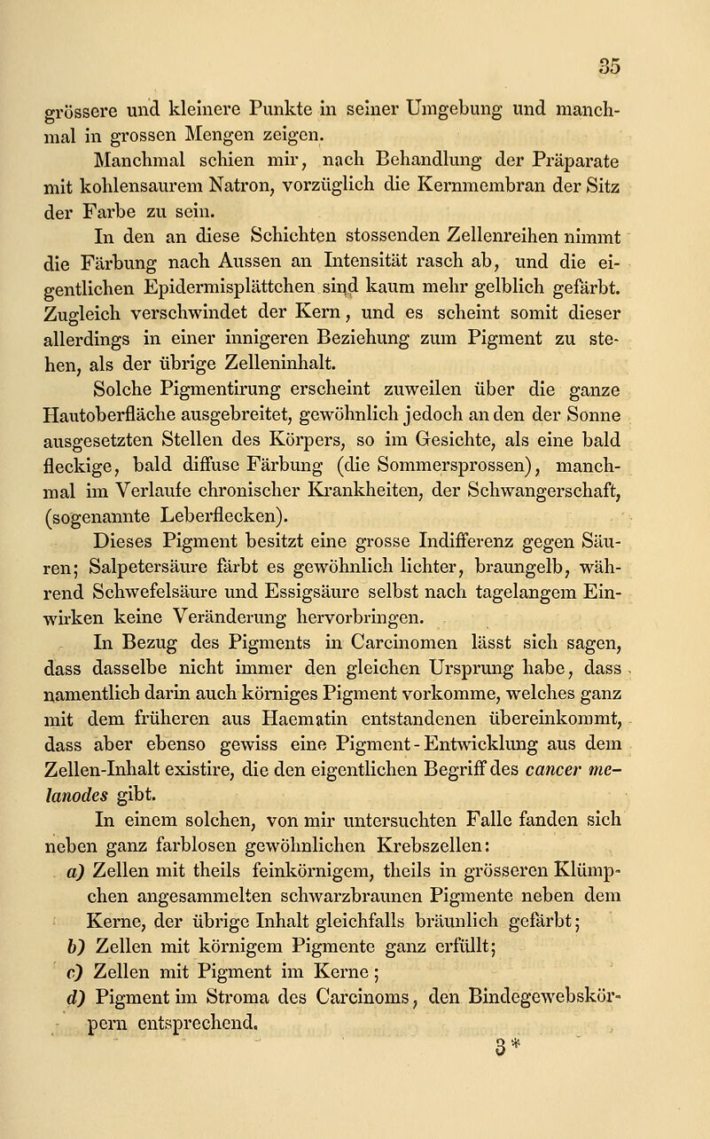 grössere und kleinere Punkte in seiner Umgebung und manch- mal in grossen Mengen zeigen. Manchmal schien mir, nach Behandlung der Präparate mit kohlensaurem Natron, vorzüglich die Kernmembran der Sitz der Farbe zu sein. In den an diese Schichten stossenden Zellenreihen nimmt die Färbung nach Aussen an Intensität rasch ab, und die ei- gentlichen Epidermisplättchen sind kaum mehr gelblich gefärbt. Zugleich verschwindet der Kern, und es scheint somit dieser allerdings in einer innigeren Beziehung zum Pigment zu ste- hen, als der übrige Zelleninhalt. Solche Pigmentirung erscheint zuweilen über die ganze Hautoberfläche ausgebreitet, gewöhnlich jedoch an den der Sonne ausgesetzten Stellen des Körpers, so im Gesichte, als eine bald fleckige, bald diffuse Färbung (die Sommersprossen), manch- mal im Verlaufe chronischer Krankheiten, der Schwangerschaft, (sogenannte Leberflecken). Dieses Pigment besitzt eine grosse Indifferenz gegen Säu- ren; Salpetersäure färbt es gewöhnlich lichter, braungelb, wäh- rend Schwefelsäure und Essigsäure selbst nach tagelangem Ein- wirken keine Veränderung hervorbringen. In Bezug des Pigments in Carcinomen lässt sich sagen, dass dasselbe nicht immer den gleichen Ursprung habe, dass namentlich darin auch kömiges Pigment vorkomme, welches ganz mit dem früheren aus Haematin entstandenen übereinkommt, dass aber ebenso gewiss eine Pigment - Entwicklung aus dem Zellen-Inhalt existire, die den eigentlichen Begriff des cancer me- lanodes gibt. In einem solchen, von mir untersuchten Falle fanden sich neben ganz farblosen gewöhnlichen Krebszellen: a) Zellen mit theils feinkörnigem, theils in grösseren Klümp- chen angesammelten schwarzbraunen Pigmente neben dem Kerne, der übrige Inhalt gleichfalls bräunlich gefärbt; b) Zellen mit körnigem Pigmente ganz erfüllt; c) Zellen mit Pigment im Kerne; d) Pigment im Stroma des Carcinoms, den Bindegewebskör- pern entsprechend. 3*