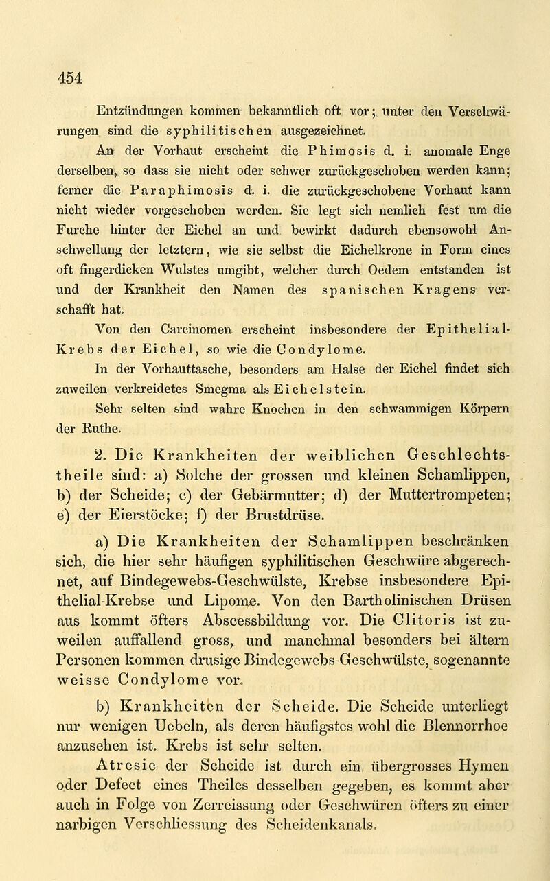 Entzündungen kommen bekanntlich oft vor; iinter den Versehwa- rungen sind die syphilitischen ausgezeichnet. An der Vorhaut erscheint die Phimosis d. i. anomale Enge derselben, so dass sie nicht oder schwer zurückgeschoben werden kann; ferner die Paraphimosis d. i. die zurückgeschobene Vorhaut kann nicht wieder vorgeschoben werden. Sie legt sich nemlich fest um die Furche hinter der Eichel an und bewirkt dadurch ebensowohl An- schwellung der letztern, wie sie selbst die Eichelkrone in Form eines oft fingerdicken Wulstes umgibt, welcher durch Oedem entstanden ist und der Krankheit den Namen des spanischen Kragens ver- schafft hat. Von den Carcinomen erscheint insbesondere der Epithelial- Krebs der Eichel, so wie die Condylome. In der Vorhauttasche, besonders am Halse der Eichel findet sich zuweilen verkreidetes Smegma als Eichel stein. Sehr selten sind wahre Knochen in den schwammigen Körpern der Euthe. 2. Die Krankheiten der weiblichen Geschlechts- theile sind: a) Solche der grossen und kleinen Schamlippen, b) der Scheide; c) der Gebärmutter; d) der Muttertrompeten; e) der Eierstöcke; f) der Brustdrüse. a) Die Krankheiten der Schamlippen beschränken sich, die hier sehr häufigen syphilitischen Geschwüre abgerech- net, auf Bindegewebs-Geschwülste, Krebse insbesondere Epi- thelial-Krebse und Lipome. Von den Barth olinischen Drüsen aus kommt öfters Abscessbildung vor. Die Clitoris ist zu- weilen auffallend gross, und manchmal besonders bei altern Personen kommen drusige Bindegewebs-Geschwülste, sogenannte weisse Condylome vor. b) Krankheiten der Scheide. Die Scheide unterliegt nur wenigen Uebeln, als deren häufigstes wohl die Blennorrhoe anzusehen ist. Krebs ist sehr selten. Atresie der Scheide ist durch ein übergrosses Hymen oder Defect eines Theiles desselben gegeben, es kommt aber auch in Folge von Zerreissung oder Geschwüren öfters zu einer narbigen Verschliessung des Scheidenkanals.