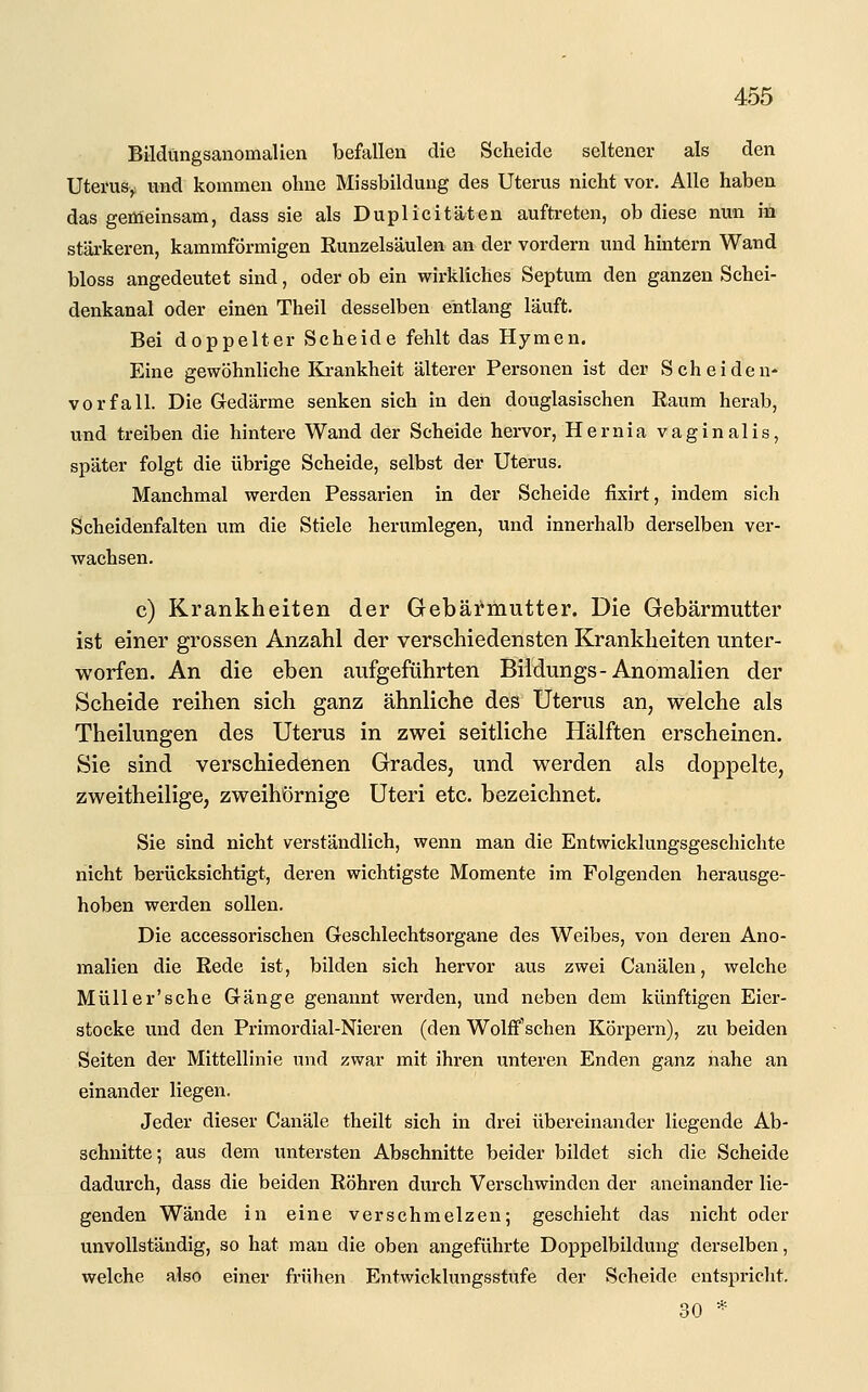 Bildlingsanomalien befallen die Scheide seltener als den Uterus^ und kommen ohne Missbilduug des Uterus nicht vor. Alle haben das gemeinsam, dass sie als Duplicitäten auftreten, ob diese nun in stärkeren, kammfÖrmigen Runzelsäulen an der vordem und hintern Wand bloss angedeutet sind, oder ob ein wirkliches Septum den ganzen Schei- denkanal oder einen Theil desselben entlang läuft. Bei doppelter Scheide fehlt das Hymen. Eine gewöhnliche Ki-ankheit älterer Personen ist der Scheideu- vorfall. Die Gedärme senken sich in den douglasischen Raum herab, und treiben die hintere Wand der Scheide hervor, Hernia vaginalis, später folgt die übrige Scheide, selbst der Uterus. Manchmal werden Pessarien in der Scheide fixirt, indem sich Scheidenfalten um die Stiele herumlegen, und innerhalb derselben ver- wachsen. c) Krankheiten der Gebärmutter. Die Gebärmutter ist einer grossen Anzahl der verschiedensten Krankheiten unter- worfen. An die eben aufgeführten Biidungs-Anomalien der Scheide reihen sich ganz ähnliche des Uterus an, welche als Theilungen des Uterus in zwei seitliche Hälften erscheinen. Sie sind verschiedenen Grades, und werden als doppelte, zweitheilige, zweihörnige Uteri etc. bezeichnet. Sie sind nicht verständlich, wenn man die Entwicklungsgeschichte nicht berücksichtigt, deren wichtigste Momente im Folgenden herausge- hoben werden sollen. Die accessorischen Geschlechtsorgane des Weibes, von deren Ano- malien die Rede ist, bilden sich hervor aus zwei Canälen, welche Müller'sehe Gänge genannt werden, und neben dem künftigen Eier- stocke und den Primordial-Nieren (den Wolff'schen Körpern), zu beiden Seiten der Mittellinie und zwar mit ihren unteren Enden ganz nahe an einander liegen. Jeder dieser Canäle theilt sich in drei übereinander liegende Ab- schnitte; aus dem untersten Abschnitte beider bildet sich die Scheide dadurch, dass die beiden Röhren durch Verschwinden der aneinander lie- genden Wände in eine verschmelzen; geschieht das nicht oder unvollständig, so hat man die oben angeführte Doppelbildung derselben, welche also einer frühen Entwicklungsstufe der Scheide entspricht. 30 *