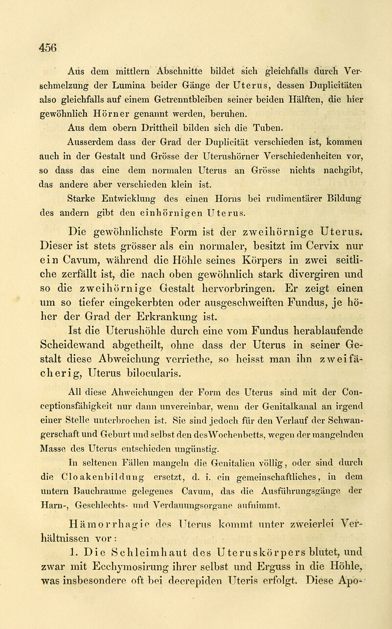 Aus dem mittlem Abschnitte bildet sich gleichfalls durch Ver- schmelzung der Lumina beider Gänge der Uterus, dessen Duplicitäten also gleichfalls auf einem Getrenntbleiben seiner beiden Hälften, die hier gewöhnlieh Hörner genannt werden, beruhen. Aus dem obern Drittheil bilden sich die Tuben. Ausserdem dass der Grad der Duplicität verschieden ist, kommen auch in der Gestalt und Grösse der Uterushörner Verschiedenheiten vor, so dass das eine dem normalen Uterus an Grösse nichts nachgibt, das andere aber verschieden klein ist. Starke Entwicklung des einen Horns bei rudimentärer Bildung des andern gibt den einhörnigen Uterus. Die gewölmlichste Form ist der zweihörnige Uterus. Dieser ist stets grösser als ein normaler, besitzt im Cervix nur ein Cavum, während die Höhle seines Körpers in zwei seitli- che zerfällt ist, die nach oben gewöhnlich stark divergiren und so die zweihörnige Gestalt hervorbringen. Er zeigt einen um so tiefer eingekerbten oder ausgeschweiften Fundus, je hö- her der Grad der Erkrankung ist. Ist die Uterushöhle durch eine vom Fundus herablaufende Scheidewand abgetheilt, ohne dass der Uterus in seiner Ge- stalt diese Abweichung verriethe, so heisst man ihn zw ei fa- ch er ig, Uterus bilocularis. All diese Abweichungen der Form des Uterus sind mit der Con- ceptionsfähigkeit nur dann unvereinbar, wenn der Genitalkanal an irgend einer Stelle unterbrochen ist. Sie sind jedoch für den Verlauf der Schwan- gerschaft und Geburt und selbst den desWochenbetts, wegen der mangelnden Masse des Uterus entschieden ungünstig. In seltenen Fällen mangeln die Genitalien völlig, oder sind durch die Clo akenbildung ersetzt, d. i. ein gemeinschaftliches, in dem untern Bauchraume gelegenes Cavum, das die Ausführungsgänge der Harn-, Geschlechts- und Verdaiumgsorgano aufnimmt. Hämorrhagio des Uterus kommt unter zweierlei Ver- hältnissen vor: 1. Die Schleimhaut des Uteruskörpers blutet, und zwar mit Ecchymosirung ihrer selbst und Erguss in die Höhle, was insbesondere oft bei decrepiden Uteris erfolgt. Diese Apo-