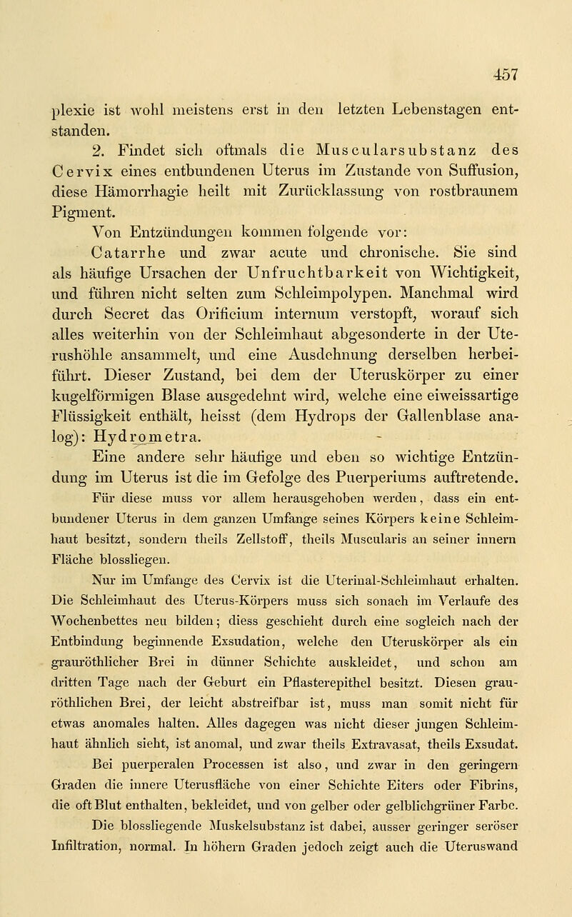 plexie ist wohl meistens erst in den letzten Lebenstagen ent- standen. 2. Findet sich oftmals die Muscularsubstanz des Cervix eines entbmidenen Uterus im Zustande von Suffusion, diese Hämorrhagie heilt mit Zurücklassung von rostbraunem Pigment. Von Entzündungen kommen folgende vor: Catarrhe und zwar acute und chronische. Sie sind als häufige Ursachen der Unfruchtbarkeit von Wichtigkeit, und führen nicht selten zum Schleimpolypen. Manchmal wird durch Secret das Orificium internum verstopft, worauf sich alles weiterhin von der Schleimhaut abgesonderte in der Ute- rushöhle ansammelt, und eine Ausdehnung derselben herbei- führt. Dieser Zustand, bei dem der Uteruskörper zu einer kugelförmigen Blase ausgedehnt wird, welche eine eiweissartige Flüssigkeit enthält, heisst (dem Hydrops der Gallenblase ana- log): Hydrometra. Eine andere sehr häutige und eben so wichtige Entzün- dung im Uterus ist die im Gefolge des Puerperiums auftretende. Für diese muss vor allem herausgehoben werden, dass em ent- bundener Uterus in dem ganzen Umfange seines Körpers keine Schleim- haut besitzt, sondern theils Zellstoff, theils Muscularis an seiner innern Fläche blossliegen. Nur im Umfange des Cervix ist die Uterinal-Schleimhaut erhalten. Die Schleimhaut des Uterus-Körpers muss sich sonach im Verlaufe des Wochenbettes neu bilden; diess geschieht durch eine sogleich nach der Entbindung beginnende Exsudation, welche den Uteruskörper als ein grauröthlicher Brei in dünner Schichte auskleidet, und schon am dritten Tage nach der Geburt ein Pflasterepithel besitzt. Diesen grau- röthlichen Brei, der leicht abstreifbar ist, muss man somit nicht für etwas anomales halten. Alles dagegen was nicht dieser jungen Schleim- haut ähnlich sieht, ist anomal, und zwar theils Extravasat, theils Exsudat. Bei puerperalen Processen ist also, und zwar in den geringern Graden die innere Uterusfläche von einer Schichte Eiters oder Fibrins, die oft Blut enthalten, bekleidet, und von gelber oder gelblichgrüner Farbe. Die biossliegende Muskelsubstanz ist dabei, ausser geringer seröser Infiltration, normal. In höhern Graden jedoch zeigt auch die Uteruswand