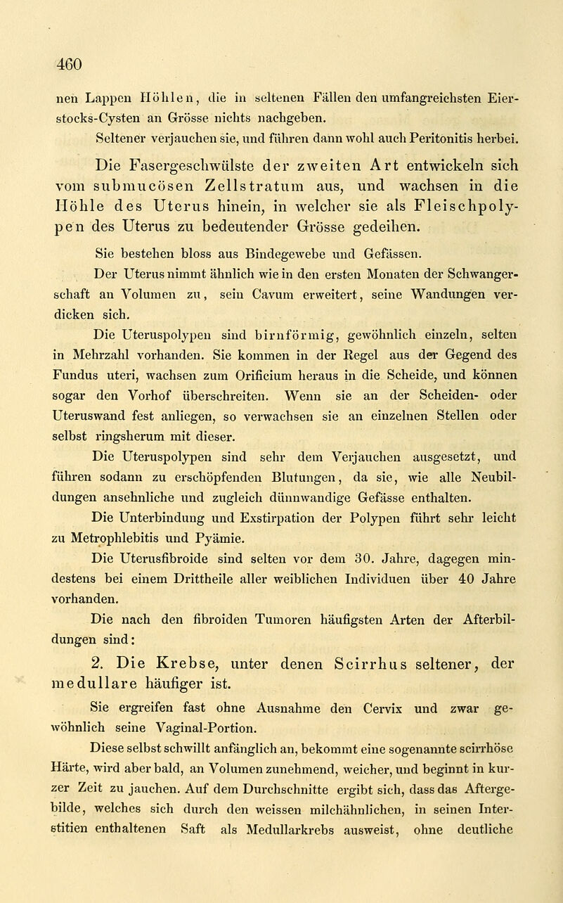 nen Lappen Hülilen, die in seltenen Fällen den umfangreichsten Eier- stocks-Cysten an Grösse nichts nachgeben. Seltener verjauchen sie, und führen dann wohl auch Peritonitis herbei. Die Fasergescliwiilste der zweiten Art entwickeln sich vom submucösen Zellstratum aus, und wachsen in die Höhle des Uterus hinein, in welcher sie als Fleischpoly- pen des Uterus zu bedeutender Grösse gedeihen. Sie bestehen bloss aus Bindegewebe und Gefässen. Der Uterus nimmt ähnlich wie in den ersten Monaten der Schwanger- schaft an Volumen zu, sein Cavum erweitert, seine Wandungen ver- dicken sich. Die Uteruspolypen sind birnförmig, gewöhnlich einzeln, selten in Mehrzahl vorhanden. Sie kommen in der Regel aus der Gegend des Fundus uteri, wachsen zum Orificium heraus in die Scheide, und können sogar den Vorhof überschreiten. Wenn sie an der Scheiden- oder Uteruswand fest anliegen, so verwachsen sie an einzelnen Stellen oder selbst ringsherum mit dieser. Die Uteruspolypen sind sehr dem Verjauchen ausgesetzt, und führen sodann zu erschöpfenden Blutungen, da sie, wie alle Neubil- dungen ansehnliche und zugleich dünnwandige Gefässe enthalten. Die Unterbindung und Exstirpation der Polypen führt sehr leicht zu Metrophlebitis und Pyämie. Die Uterusfibroide sind selten vor dem 30. Jahre, dagegen min- destens bei einem Drittheile aller weiblichen Individuen über 40 Jahre vorhanden. Die nach den fibroiden Tumoren häufigsten Arten der Afterbil- dungen sind: 2. Die Krebse, unter denen Scirrhus seltener, der medulläre häufiger ist. Sie ergreifen fast ohne Ausnahme den Cervix und zwar ge- wöhnlich seine Vaginal-Portion. Diese selbst schwillt anfänglich an, bekommt eine sogenannte scirrhöse Härte, wird aber bald, an Volumen zunehmend, weicher, und beginnt in kur- zer Zeit zu jauchen. Auf dem Durchschnitte ergibt sich, dass das Afterge- bilde, welches sich durch den weissen milchähnlichen, in seinen Inter- stitien enthaltenen Saft als Medullarkrebs ausweist, ohne deutliche