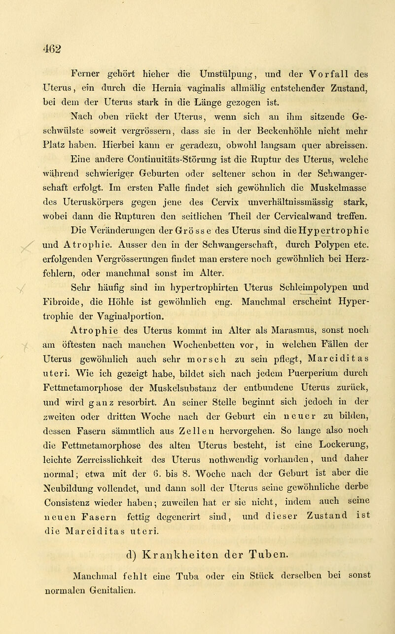 Ferner gehört hieher die Umstülpung, und der Vorfall des Uterus, ein durch die Hernia vaginalis allmälig entstehender Zustand, bei dem der Utertxs stark in die Länge gezogen ist. Nach oben rückt der Uterus, wenn sich an ihm sitzende Ge- schwülste saweit vergrössern, dass sie in der Beckenhöhle nicht mehr Platz haben. Hierbei kann er geradezu, obwohl langsam quer abreissen. Eine andere Continuitäts-Störung ist die Ruptur des Uterus, welche während schwieriger Geburten oder seltener schon in der Schwanger- schaft erfolgt. Im ersten Falle findet sich gewöhnlich die Muskelmasse des Uteruskörpers gegen jene des Cei-vix unverhältnissmässig stark, wobei dann die Rupturen den seitlichen Theil der Cervicalwand treffen. Die Veränderungen der Grösse des Uterus sind die Hypertrophie und Atrophie. Ausser den in der Schwangerschaft, durch Polypen etc. erfolgenden Vergrösserungen findet man erstere noch gewöhnlich bei Herz- fehlern, oder manchmal sonst im Alter. Sehr häufig sind im hypertrophirten Uterus Schleimpolypen und Fibroide, die Höhle ist gewöhnlich eng. Manchmal erscheint Hyper- trophie der Vagiualportion. Atrophie des Uterus kommt im Alter als Marasmus, sonst noch am öftesten nach manchen Wochenbetten vor, in welchen Fällen der Uterus gewöhnlich auch sehr morsch zu sein pflegt, Marciditas uteri. Wie ich gezeigt habe, bildet sich nach jedem Puerperium durch Fettmetamorphose der Muskelsubstanz der entbundene Uterus zurück, und wird ganz resorbirt. An seiner Stelle beginnt sich jedoch in der zweiten oder dritten Woche nach der Geburt ein neuer zu bilden, dessen Fasern sämmtlich aus Zellen hervorgehen. So lange also noch die Fettmetamorphose des alten Uterus besteht, ist eine Lockerung, leichte Zerreisslichkeit des Uterus nothwendig vorhanden, und daher normal; etwa mit der 6. bis 8. Woche nach der Geburt ist aber die Neubildung vollendet, und dann soll der Uterus seine gewöhnliche derbe Consistenz wieder haben; zuweilen hat er sie nicht, indem auch seine neuen Fasern fettig degcnerirt sind, und dieser Zustand ist die Marciditas uteri. d) Krankheiten der Tuben. Manchmal fehlt eine Tuba oder ein Stück derselben bei sonst normalen Genitalien.