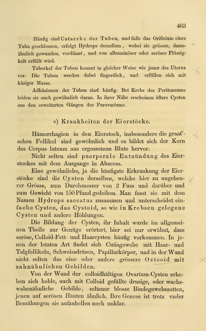 Häufig sindCatarrhe der Tuben, undfalls das Orificium einer Tuba geschlossen, erfolgt Hydi-ops derselben , wobei sie grösser, darm- ähnlich gewunden, verdünnt, und von albuminöser oder seröser Flüssig- keit erfüllt wird. Tuberkel der Tuben kommt in gleicher Weise wie jener des Uterus vor. Die Tuben werden dabei fingerdick, und erfüllen sich mit käsiger Masse. Adhäsionen der Tuben sind häufig. Bei Krebs des Peritoneums leiden sie auch gewöhnlich daran. In ihrer Nähe erscheinen öfters Cysten aus den erweiterten Gängen des Parovariums, e) Krankheiten der Eierstöcke. Hämorrhagien in den Eierstock, insbesondere die graaf- schen Follikel sind gewöhnlich und es bildet sich der Kern des Corpus luteum aus ergossenem Blute hervor. Nicht selten sind puerperale Entzündung des Eier- stockes mit dem Ausgange in Abscess. Eine gewöhnliche, ja die häufigste Erkrankung der Eier- stöcke sind die Cysten derselben, welche hier zu ungeheu- rer Grösse, zum Durchmesser von 2 Fuss und darüber und zum Gewicht von 150 Pfund gedeihen. Man fasst sie mit dem Namen Hydrops saccatus zusammen und unterscheidet ein- fache Cysten, das Cystoid, sowie in Krebsen gelegene Cysten und andere Höhlungen. Die Bildung der Cysten, ihr Inhalt wurde im allgemei- nen Theile zur Genüge erörtert, hier sei nur erwähnt, dass seröse, Colloid-Fett und Haarcysten häufig vorkommen. In je- nen der letzten Art findet sich Cutisgewebe mit Haar- und Talgfollikeln, Schweissdrüsen, Papillarkörper, und in der Wand nicht selten das eine oder andere grössere Osteoid mit zahnähnlichen Gebilden. Von der Wand der colloidhältigen Ovarium-Cysten erhe- ben sich hohle, auch mit Colloid gefüllte drusige, oder wachs- wabenähnliche Gebilde, seltener blosse Bindegewebszotten, jenen auf serösen Häuten ähnlich. Ihre Genese ist trotz vieler Bemühungen sie aufzuhellen noch unklar.