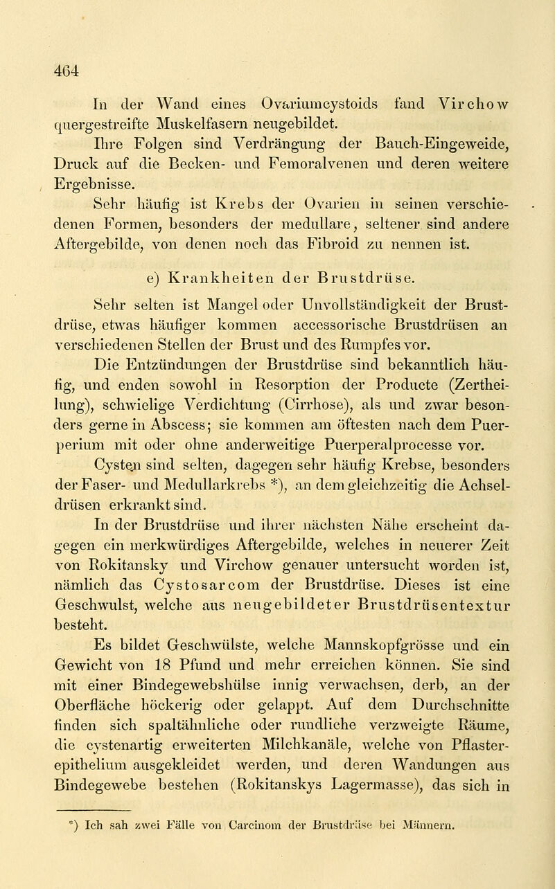 In der Wand eines Ovariumcystoids fand Virchow quergestreifte Muskelfasern neugebildet. Ihre Folgen sind Verdrängung der Bauch-Eingeweide, Druck auf die Becken- und Femoralvenen und deren weitere Ergebnisse. Sehr häufig ist Krebs der Ovarien in seinen verschie- denen Formen, besonders der medulläre, seltener sind andere Aftergebilde, von denen noch das Fibroid zu nennen ist. e) Krankheiten der Brustdrüse. Sehr selten ist Mangel oder Unvollständigkeit der Brust- drüse, etwas häufiger kommen accessorische Brustdrüsen an verschiedenen Stellen der Brust und des Rumpfes vor. Die P]ntzündungen der Brustdrüse sind bekanntlich häu- fig, und enden sowohl in Resorption der Producte (Zerthei- lung), schwielige Verdichtung (Cirrhose), als und zwar beson- ders gerne in Abscess; sie kommen am öftesten nach dem Puer- perium mit oder ohne anderweitige Puerperalprocesse vor. Cysteji sind selten, dagegen sehr häufig Krebse, besonders der Faser- und Medullarkrebs *), an dem gleichzeitig die Achsel- drüsen erkrankt sind. In der Brustdrüse und ihrer nächsten Nähe erscheint da- gegen ein merkwürdiges Aftergebilde, welches in neuerer Zeit von Rokitansky und Virchow genauer untersucht worden ist, nämlich das Cystosarcom der Brustdrüse. Dieses ist eine Geschwulst, welche aus neugebildeter Brustdrüsentextur besteht. Es bildet Geschwülste, welche Mannskopfgrösse und ein Gewicht von 18 Pfund und mehr erreichen können. Sie sind mit einer Bindegewebshülse innig verwachsen, derb, an der Oberfläche höckerig oder gelappt. Auf dem Durchschnitte finden sich spaltähnliche oder rundliche verzweigte Räume, die cystenartig erweiterten Milchkanäle, welche von Pflaster- epithelium ausgekleidet werden, und deren Wandungen aus Bindegewebe bestehen (Rokitanskys Lagermasse), das sich in ) Ich sah zwei Fälle von Carcinoin der Brustdrüse bei Männern.