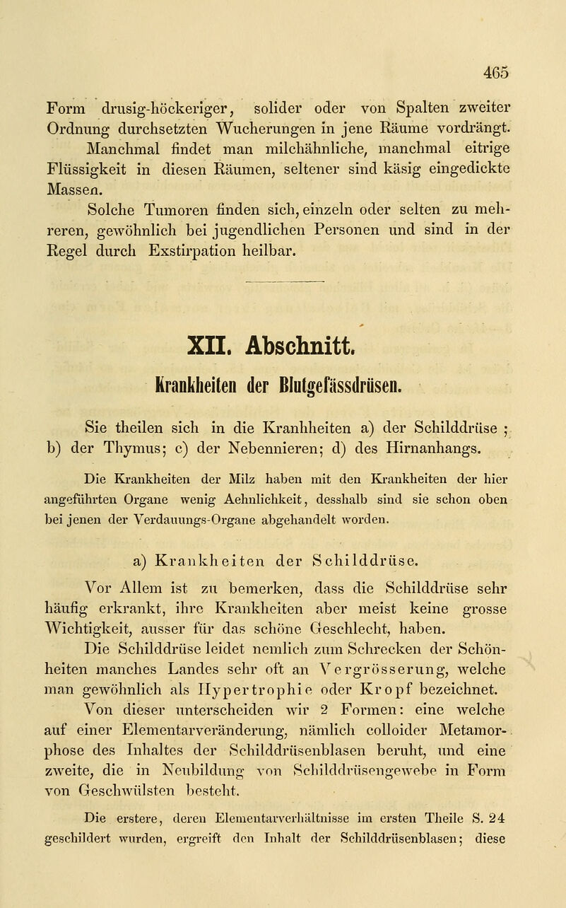 Form drusig-höckeriger, solider oder von Spalten zweiter Ordnung durchsetzten Wucherungen in jene Räume vordrängt. Manchmal findet man milchähnliche, manchmal eitrige Flüssigkeit in diesen Räumen, seltener sind käsig eingedickte Massen. Solche Tumoren finden sich, einzeln oder selten zu meh- reren, gewöhnlich bei jugendlichen Personen und sind in der Regel durch Exstirpation heilbar. XII. Abschnitt. Krankheiten der ßlutgefässdrüsen. Sie theilen sich in die Kranhheiten a) der Schilddrüse ; b) der Thymus; c) der Nebennieren; d) des Hirnanhangs. Die Krankheiten der Milz haben mit den ELrankheiten der hier angeführten Organe wenig Aehnlichkeit, desshalb sind sie schon oben bei jenen der Verdauungs-Organe abgehandelt worden. a) Krankheiten der Schilddrüse. Vor Allem ist zu bemerken, dass die Schilddrüse sehr häufig erkrankt, ihre Krankheiten aber meist keine grosse Wichtigkeit, ausser für das schöne Geschlecht, haben. Die Schilddrüse leidet nemlich zum Schrecken der Schön- heiten manches Landes sehr oft an Yergrösserung, welche man gewöhnlich als Hypertrophie oder Kropf bezeichnet. Von dieser imterscheiden wir 2 Formen: eine welche auf einer Elementarveränderung, nämlich coUoider Metamor- phose des Inhaltes der Schilddrüsenblasen beruht, und eine zweite, die in Neubildung von Schilddrüsengewebe in Form von Geschwülsten besteht. Die erstere, deren Elementarverhältnisse im ersten Theile S. 24 geschildert wurden, ergreift den Inhalt der Schilddrüsenblasen; diese