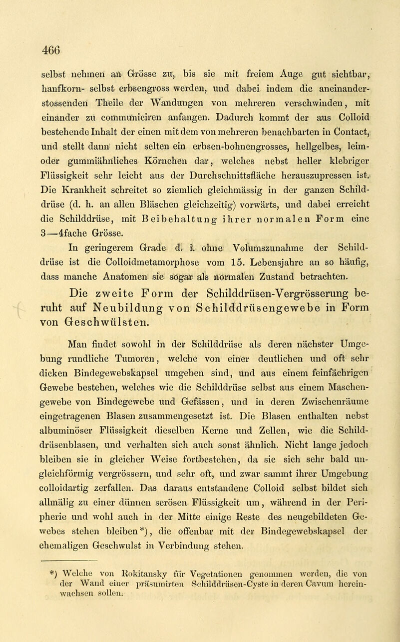 selbst nehmen an Grosse zu, bis sie mit freiem Auge gut sichtbar, hanfkorn- selbst erbsengross werden, und dabei indem die aneinander- stossenden Theile der Wandungen von mehreren verschwinden, mit einander zu communiciren anfangen. Dadurch kommt der aus CoUoid bestehende Inhalt der einen mit dem von mehreren benachbarten in Contact, und stellt dann nicht selten ein erbsen-bohnengrosses, hellgelbes, leim- oder gummiähnliches Körnchen dar, welches nebst heller klebriger Flüssigkeit sehr leicht aus der Durchschnittsfläche herauszupressen ist. Die Krankheit schreitet so ziemlich gleichmässig in der ganzen Schild- drüse (d. h. an allen Bläschen gleichzeitig) vorwärts, und dabei erreicht die Schilddrüse, mit Beibehaltung ihrer normalen Form eine 3—4fache Grösse. In geringerem Grade d. i. ohne Volumszunahme der Schild- drüse ist die Colloidmetamorphose vom 15. Lebensjahre an so häufig, dass manche Anatomen sie sogai- als normalen Zustand betrachten. Die zweite Form der Schilddrüsen-Vergrösserung be- ruht auf Neubildung von Schilddrüsengewebe in Form von Geschwülsten. Man findet sowohl in der Schilddrüse als deren nächster Umge- bung rundliche Tumoren, welche von einer deutlichen und oft sehr dicken Bindegewebskapsel umgeben sind, und aus einem feinfächrigcn Gewebe bestehen, welches wie die Schilddrüse selbst aus einem Maschen- gewebe von Bindegewebe und Gefässen, und in deren Zwischenräume eingetragenen Blasen zusammengesetzt ist. Die Blasen enthalten nebst albuminöser Flüssigkeit dieselben Kerne und Zellen, wie die Schild- drüsenblasen, und verhalten sich auch sonst ähnlich. Nicht lange jedoch bleiben sie in gleicher Weise fortbestehen, da sie sich sehr bald un- gleichförmig vergrössern, und sehr oft, und zwar sammt ihrer Umgebung colloidartig zerfallen. Das daraus entstandene CoUoid selbst bildet sich allmälig zu einer dünnen serösen Flüssigkeit um, während in der Peri- pherie und wohl auch in der Mitte einige Reste des neugebildeten Ge- webes stehen bleiben *), die off'enbar mit der Bindegewebskapsel der ehemaligen Geschwulst in Verbindung stehen. *=) Welche von Rokitansky für Vegetationen genoininen werden, die von der Wand einer präsumirten Schilddrüsen-Cyste in deren Cavum hcrein- wachsen sollen.