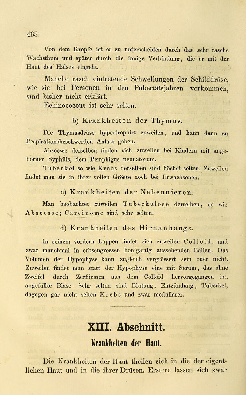 Von dem Kröpfe ist er zu unterscheiden durch das sehr rasche Wachsthum und später durch die innige Verbindung, die er mit der Haut des Halses eingeht. Manche rasch eintretende Schwellungen der Schilddrüse, wie sie bei Personen in den Pubertätsjahren vorkommen, sind bisher nicht erklärt. Echinococcus ist sehr selten. b) Krankheiten der Thymus. Die Thymusdrüse hypertroph irt zuweilen, und kann dann zu Respirationsbeschwerden Anlass geben. Abscesse derselben finden sich zuweilen bei Kindern mit ange- borner Syphilis, dem Pemphigus neonatorum. Tuberkel so wie Krebs derselben sind höchst selten. Zuweilen findet man sie in ihrer vollen Grösse noch bei Erwachsenen. c) Krankheiten der Nebennieren. Man beobachtet zuweilen Tuberkulose derselben, so wie Abscesse; Carcinome sind sehr selten. d) Krankheiten des Hirnanhangs. In seinem vordem Lappen findet sich zuweilen C o 11 o i d, und zwar manchmal in erbsengrossen honigartig aussehenden Ballen. Das Volumen der Hypophyse kann zugleich vergrössert sein oder nicht. Zuweilen findet man statt der Hypophyse eine mit Serum, das ohne Zweifel durch Zerfliessen aus dem Colloid hervorgegangen ist, angefüllte Blase, Sehr selten sind Blutung, Entzündung, Tuberkel, dagegen gar nicht selten Krebs und zwar medullärer. XIII. Abschnitt. Krankheiten der Haut. Die Krankheiten der Haut theilen sich in die der eigent- lichen Haut und in die ihrer Drüsen. Erstere lassen sich zwar
