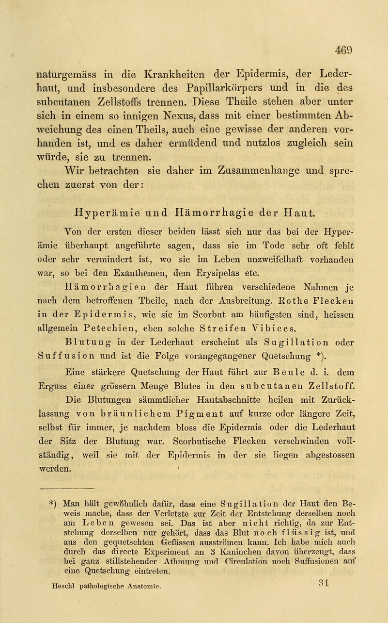 naturgemäss in die Krankheiten der Epidermis, der Leder- haut, und insbesondere des Papillarkörpers und in die des subcutanen Zellstoffs trennen. Diese Theile stehen aber unter sich in einem so innigen Nexus, dass mit einer bestimmten Ab- weichung des einen Theils, auch eine gewisse der anderen vor- handen ist, und es daher ermüdend und nutzlos zugleich sein würde, sie zu trennen. Wir betrachten sie daher im Zusammenhange und spre- chen zuerst von der: Hyperämie und Hämorrhagie der Haut. Von der ersten dieser beiden lässt sich nur das bei der Hyper- ämie überhaupt angeführte sagen, dass sie im Tode sehr oft fehlt oder sehr vermindert ist, wo sie im Leben unzweifelhaft vorhanden war, so bei den Exanthemen, dem Erysipelas etc. Hämorrhagien der Haut führen verschiedene Nahmen je nach dem betroffenen Theile, nach der Ausbreitung. Rot he Flecken in der Epidermis, wie sie im Scorbut am häufigsten sind, heissen allgemein Petechien, eben solche Streifen Vibices, Blutung in der Lederhaut erscheint als Sugillation oder Suffusion und ist die Folge vorangegangener Quetschung *). Eine stärkere Quetschung der Haut führt zur Beule d. i. dem Erguss einer grössern Menge Blutes in den subcutanen Zellstoff. Die Blutungen sämmtlicher Hautabschnitte heilen mit Zurück- lassung von bräunlichem Pigment auf kurze oder längere Zeit, selbst für immer, je nachdem bloss die Epidermis oder die Lederhaut der Sitz der Blutung war. Scorbutische Flecken verschwinden voll- ständig, weil sie mit der Epidermis in der sie liegen abgestossen werden. ' *) Man hält gewöhnlich dafür, dass eine Sugillation der Haut den Be- weis mache, dass der Verletzte zur Zeit der Entstehung derselben noch am Leben gewesen sei. Das ist aber nicht richtig, da zur Ent- stehung derselben nur gehört, dass das Blut noch flüssig ist, und aus den gequetschten Gefässen ausströmen kann. Ich habe mich auch durch das directe Experiment an 3 Kaninchen davon überzeugt, dass bei ganz stillstehender Athmung und Cireulation noch Suffusionen auf eine Quetschung eintreten. Heschl pathologische Anatomie. -^