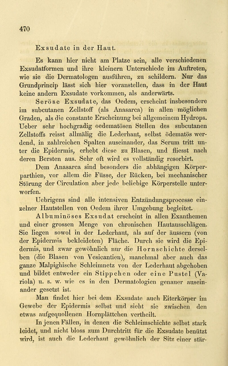 Exsudate in der Haut. Es kann hier nicht am Platze sein, alle verschiedenen Exsudatformen und ihre kleinern Unterschiede im Auftreten, wie sie die Dermatologen ausfühi'en, zu schildern. Nur das Grundprincip lässt sich hier voranstellen, dass in der Haut keine andern Exsudate vorkommen, als anderwärts. Seröse Exsudate, das Oedem, erscheint insbesondere im subcutanen Zellstoff (als Anasarca) in allen möglichen Graden, als die constante Erscheinung bei allgemeinem Hydrops, lieber sehr hochgradig oedematösen Stellen des subcutanen Zellstoffs reisst allmälig die Lederhaut, selbst ödematös wer- dend, in zahlreichen Spalten auseinander, das Serum tritt un- ter die Epidermis, erhebt diese zu Blasen, und fliesst nach deren Bersten aus. Sehr oft wird es vollständig resorbirt. Dem Anasarca sind besonders die abhängigen Körper- parthien, vor allem die Füsse, der Rücken, bei mechanischer Störung der Circulation aber jede beliebige Körperstelle unter- worfen. Uebrigens sind alle intensiven Entzündungsprocesse ein- zelner Hautstellen von Oedem ihrer Umgebung begleitet. Album in öses Exsudat erscheint in allen Exanthemen und einer grossen Menge von chronischen Hautausschlägen. Sie liegen sowol in der Lederhaut, als auf der äussern (von der Epidermis bekleideten) Fläche. Durch sie wird die Epi- dermis, und zwar gewöhnlich nur die Hornschichte dersel- ben (die Blasen von Vesicantien), manchmal aber auch das ganze Malpighische Schleimnetz von der Lederhaut abgehoben und bildet entweder ein Stippchen oder eine Pustel (Va- riola) u. s. w. wie es in den Dermatologien genauer ausein- ander gesetzt ist. Man findet hier bei dem Exsudate auch Eiterkörper im Gewebe der Epidermis selbst und sieht sie zwischen den etwas aufgequollenen Hornplättchen vertheilt. In jenen Fällen, in denen die Schleimschichte selbst stark leidet, und nicht bloss zum Durchtritt für die Exsudate benützt wird, ist auch die Lederhaut gewöhnlich der Sitz einer stär-