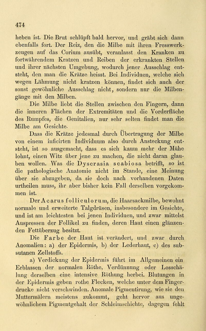 heben ist. Die Brut schlüpft bald hervor, und gräbt sich dann ebenfalls fort. Der Reiz, den die Milbe mit ihren Fresswerk- zeugen auf das Corium ausübt, veranlasst den Kranken zu fortwährendem Kratzen und Reiben der erkrankten Stellen und ihrer nächsten Umgebung, wodurch jener Ausschlag ent- steht, den man die Krätze heisst. Bei Individuen, welche sich wegen Lähmung nicht kratzen können, findet sich auch der sonst gewöhnliche Ausschlag nicht, sondern nur die Milben- gänge mit den Milben. Die Milbe liebt die Stellen zwischen den Fingern, dann die inneren Flächen der Extremitäten und die Vorderfläche des Rumpfes, die Genitalien, nur sehr selten findet man die Milbe am Gesichte. Dass die Krätze jedesmal durch Übertragung der Milbe von einem inficirten Individuum also durch Ansteckung ent- steht, ist so ausgemacht, dass es sich kaum mehr der Mühe lohnt, einen Witz über jene zu machen, die nicht daran glau- ben wollen. Was die Dyscrasia scabiosa betrifft, so ist die pathologische Anatomie nicht im Stande, eine Meinung über sie abzugeben, da sie doch nach vorhandenen Daten urtheilen muss, ihr aber bisher kein Fall derselben vorgekom- men ist. Der A c aru s f o 11 i c ul o r u m, die Haarsackmilbe, bewohnt normale und erweiterte Talgdrüsen, insbesondere im Gesichte, und ist am leichtesten bei jenen Individuen, und zwar mittelst Auspressen der Follikel zu finden, deren Haut einen glänzen- den Fettüberzug besitzt. Die Farbe der Haut ist verändert, und zwar durch Anomalien: a) der Epidermis, b) der Lederhaut, c) des sub- sutanen Zellstoffs. a) Verdickung der Epidermis führt im Allgemeinen ein Erblassen der normalen Röthe, Verdünnung oder Losschä- lung derselben eine intensive Röthung herbei. Blutungen in der Epidermis geben rotlie Flecken, welche unter dem Finger- drucke nicht verschwinden. Anomale Pigmentirung, wie sie den Muttermälern meistens zukommt, geht hervor aus unge- wöhnlichem Pigmentgehalt der Schleimscliichte, dagegen fehlt