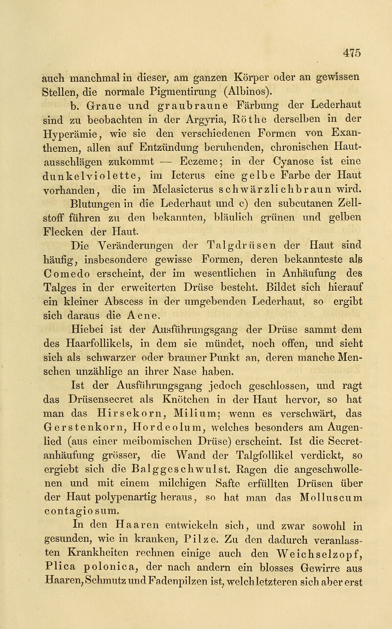 auch manchmal in dieser, am ganzen Körper oder an gewissen Stellen, die normale Pigmentirung (Albinos). b. Graue und graubraune Färbung der Lederhaut sind zu beobachten in der Argyria, Röthe derselben in der Hyperämie, wie sie den verschiedenen Formen von Exan- themen, allen auf Entzündung beruhenden, chronischen Haut- ausschlägen zukommt — Eczeme; in der Cyanose ist eine dunkelviolette, im Icterus eine gelbe Farbe der Haut vorhanden, die im Melasicterus schwärzlichbraun wird. Blutungen in die Lederhaut und c) den subcutanen Zell- stoff führen zu den bekannten, bläulich grünen und gelben Flecken der Haut. Die Veränderungen der Talgdrüsen der Haut sind häufig, insbesondere gewisse Formen, deren bekannteste als Comedo erscheint, der im wesentlichen in Anhäufung des Talges in der erweiterten Drüse besteht. Bildet sich hierauf ein kleiner Abscess in der umgebenden Lederhaut, so ergibt sich daraus die Acne. Hiebei ist der AuBführungsgang der Drüse sammt dem des Haarfollikels, in dem sie mündet, noch offen, und sieht sich als schwarzer oder brauner Punkt an, deren manche Men- schen unzählige an ihrer Nase haben. Ist der Ausführungsgang jedoch geschlossen, und ragt das Drüsensecret als Knötchen in der Haut hervor, so hat man das Hirsekorn, Milium; wenn es verschwärt, das Gerstenkorn, Hordeolum, Avelches besonders am Augen- lied (aus einer meibomischen Drüse) erscheint. Ist die Secret- anhäufung grösser, die Wand der Talgfollikel verdickt, so ergiebt sich die Balggeschwulst. Ragen die angeschwolle- nen und mit einem milchigen Safte erfüllten Drüsen über der Haut polypenartig heraus, so hat man das Molluscum contagiosum. In den Haaren entwickeln sich, und zwar sowohl in gesunden, wie in kranken, Pilze. Zu den dadurch veranlass» ten Krankheiten rechnen einige auch den Weichselzopf, Plica polonica, der nach andern ein blosses Gewirre aus Haaren, Schmutz und Fadenpilzen ist, welch letzteren sich aber erst