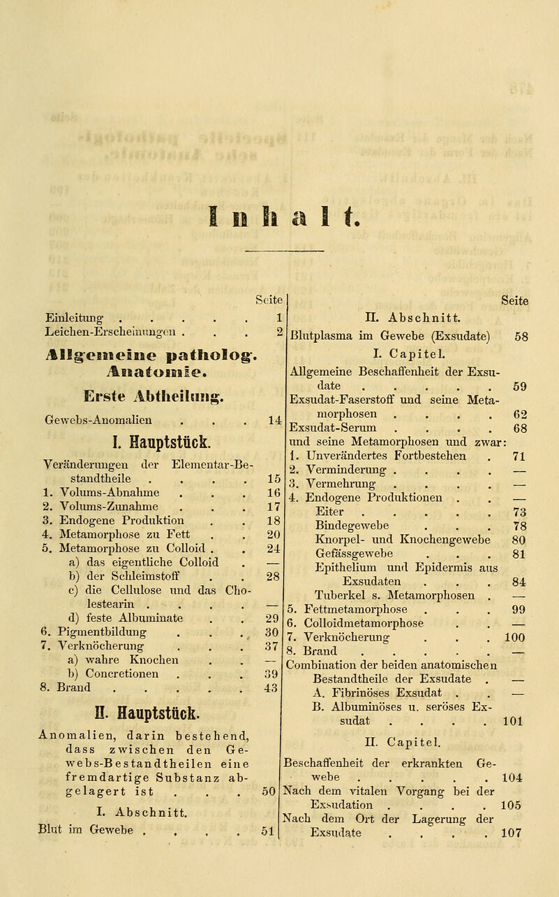 I II Ii a ! t. Seite Einleitung- . . . . , Leichen-Erscheiinmgen . ^llgeBsceme patliolog^. iliiiatoisile. Erste Abtheildiig. Gewebs-Anomalien I. Hauptstück. Veränderungen der Elementar-Be- standtheile 1. Volums-Abnahme 2. Volums-Zunahme 3. Endogene Produktion 4. Metamorphose zu Fett 5. Metamorjjhose zu Colloid a) das eigentliche Colloid b) der Schleimstoff c) die Cellulose und das Cho lestearin . d) feste Albuminate 6. Pigmentbildung 7. Verknöcherung a) wahre Knochen b) Concretionen 8. Brand n. Hauptstück. Anomalien, darin bestehend, dass zwischen den Ge- webs-Bestandtheilen eine fremdartige Substanz ab- gelagert ist . I. Abschnitt. Blut im Gewebe .... Seite n. Abschnitt. Blutplasma im Gewebe (Exsudate) I. Capitel. Allgemeine Beschaffenheit der Exsu- date ..... Exsudat-Faserstoff ixnd seine Meta- morphosen .... Exsudat-Serum .... und seine Metamorphosen und zwar 1. Unverändertes Fortbestehen 2. Verminderung .... 3. Vermehrung .... 4. Endogene Produktionen . Eiter Bindegewebe Knorpel- und Knochengewebe Gefässgewebe Epithelium und Epidermis aus Exsudaten Tuberkel s. Metamorphosen . 5. Fettmetamorphose 6. CoUoidmetamorphose 7. Verknöcherung 8. Brand Combination der beiden anatomischen Bestandtheile der Exsudate . A. Fibrinöses Exsudat . B. Albuminöses u. seröses Ex- sudat .... 58 71 73 78 80 81 84 99 100 101 n. Ge- Capitel. Beschaffenheit der erkrankten webe ..... 104 Nach dem vitalen Vorgang bei der Exsudation . . . .105 Nach dem Ort der Lagerung der Exsudate . . . .107