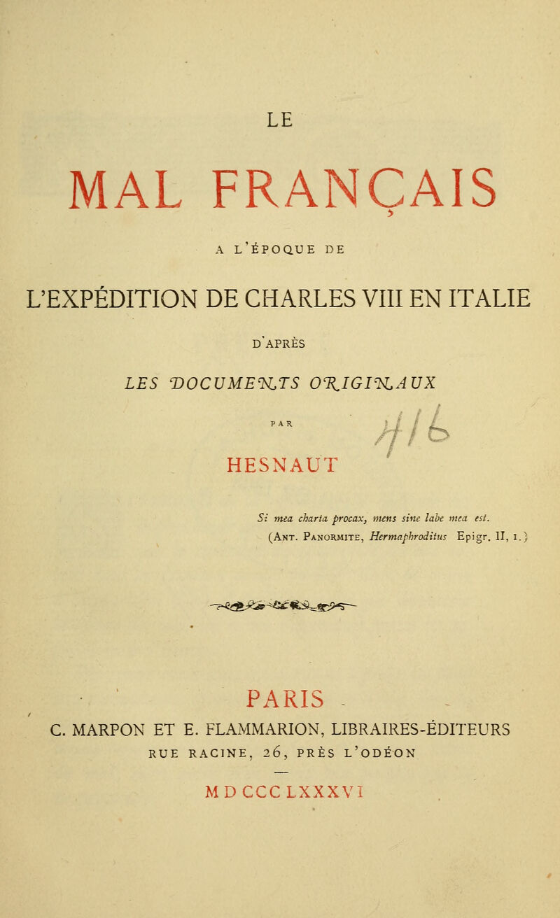 LE MAL FRANÇAIS a l'époque de L'EXPÉDITION DE CHARLES VIII EN ITALIE d'après LES T)OCUMEïsLTS 0%IGIeH,AUX HESNAUT jjlL Si mea charta, procax, mens sine labe meà est. (Ant. Panormite, Hermaphroditus Epigr. II, i.) ^^?£-^eir«fcà^CP-5— PARIS - C. MARPON ET E. FLAMMARION, LIBRAIRES-ÉDITEURS RUE RACINE. 26, PRÈS L'ODÉON MDCCCLXXXVI