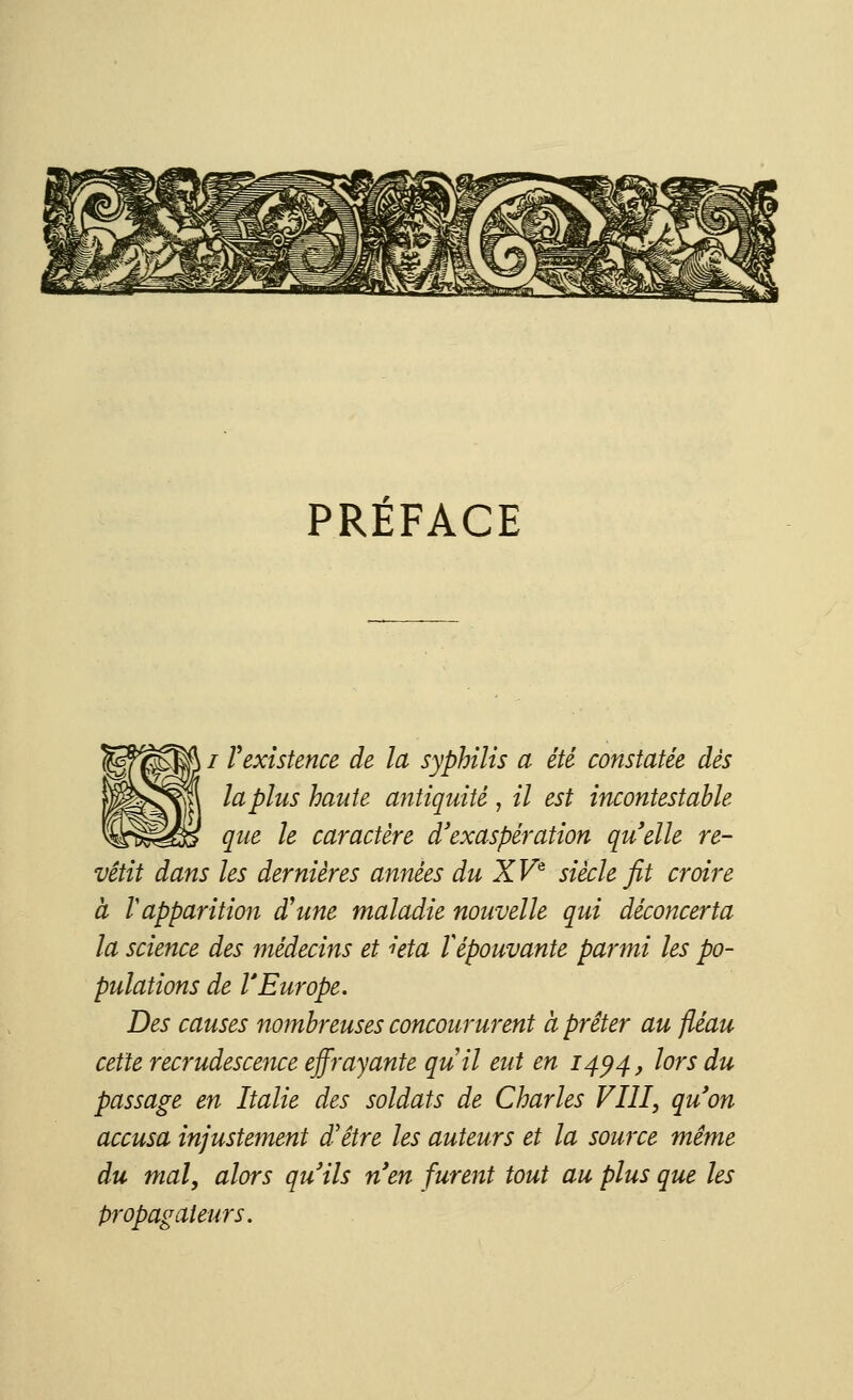 PRÉFACE / Y existence de la syphilis a été constatée dès |l la plus hante antiquité , il est incontestable que le caractère d'exaspération quelle re- vêtit dans les dernières années du XVe siècle fit croire à 1 apparition d'une maladie nouvelle qui déconcerta la science des médecins et ùta Y épouvante parmi les po- pulations de VEurope. Des causes nombreuses concoururent à prêter au fléau cette recrudescence effrayante quil eut en 1494, lors du passage en Italie des soldats de Charles VIII, qu'on accusa injustement d'être les auteurs et la source même du mal, alors qu'ils n'en furent tout au plus que les propagateurs.