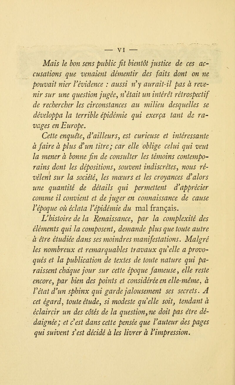 Mais le bon sens public fit bientôt justice de ces ac- cusations que venaient démentir des faits dont on ne pouvait nier Vévidence : aussi n'y aurait-il pas à reve- nir sur une question jugée, n'était un intérêt rétrospectif de rechercher les circonstances au milieu desquelles se développa la terrible épidémie qui exerça tant de ra- vages en Europe. Cette enquête, d'ailleurs, est curieuse et intéressante à faire a plus d'un titre; car elle oblige celui qui veut la mener à bonne fin de consulter les témoins contempo- rains dont les dépositions, souvent indiscrètes, nous ré- vèlent sur la société, les mœurs et les croyances d'alors une quantité de détails qui permettent d'apprécier comme il convient et de juger en connaissance de cause l'époque où éclata l'épidémie du mal français. L'histoire de la Renaissance, par la complexité des éléments qui la composent, demande plus que toute autre à être étudiée dans ses moindres manifestations. Malgré les nombreux et remarquables travaux quelle a provo- qués et la publication de textes de toute nature qui pa- raissent chaque jour sur cette époque fameuse, elle reste encore, par bien des points et considérée en elle-même, à V état d'un sphinx qui garde jalousement ses secrets. A cet égard, toute étude, si modeste quelle soit, tendant à èclaircir un des côtés de la question, ne doit pas être dé- daignée; et c'est dans cette pensée que l'auteur des pages qui suivent s'est décidé à les livrer à l'impression.