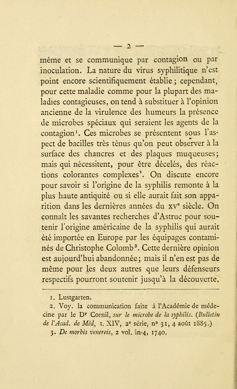 même et se communique par contagion ou par inoculation. La nature du virus syphilitique n'est point encore scientifiquement établie ; cependant, pour cette maladie comme pour la plupart des ma- ladies contagieuses, on tend à substituer à l'opinion ancienne de la virulence des humeurs la présence de microbes spéciaux qui seraient les agents de la contagion1. Ces microbes se présentent sous l'as- pect de bacilles très ténus qu'on peut observer à la surface des chancres et des plaques muqueuses; mais qui nécessitent, pour être décelés, des réac- tions colorantes complexes2. On discute encore pour savoir si l'origine de la syphilis remonte à la plus haute antiquité ou si elle aurait fait son appa- rition dans les dernières années du xve siècle. On connaît les savantes recherches d'Astruc pour sou- tenir l'origine américaine de la syphilis qui aurait été importée en Europe par les équipages contami- nés de Christophe Colomb3. Cette dernière opinion est aujourd'hui abandonnée; mais il n'en est pas de même pour les deux autres que leurs défenseurs respectifs pourront soutenir jusqu'à la découverte, i. Lustgarten. 2. Voy. la communication faite à l'Académie de méde- cine par le Dr Cornil, sur le microbe de la syphilis. (Bulletin de l'Acad. de Méd, t. XIV, 2e série, n° 31,4 août 1885.)