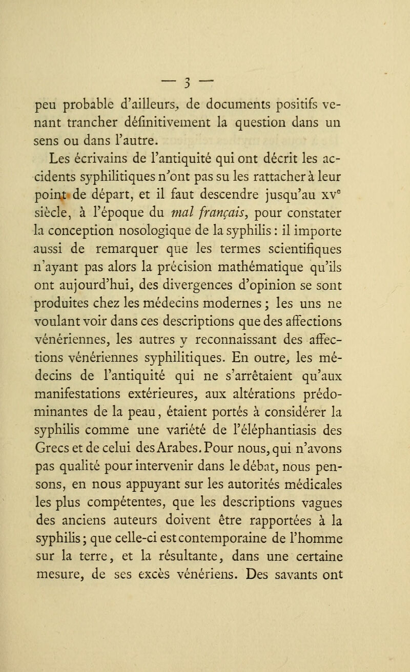 peu probable d'ailleurs, de documents positifs ve- nant trancher définitivement la question dans un sens ou dans l'autre. Les écrivains de l'antiquité qui ont décrit les ac- cidents syphilitiques n'ont pas su les rattacher à leur point de départ, et il faut descendre jusqu'au xvc siècle, à l'époque du mal français, pour constater la conception nosologique de la syphilis : il importe aussi de remarquer que les termes scientifiques n'ayant pas alors la précision mathématique qu'ils ont aujourd'hui, des divergences d'opinion se sont produites chez les médecins modernes ; les uns ne voulant voir dans ces descriptions que des affections vénériennes, les autres y reconnaissant des affec- tions vénériennes syphilitiques. En outre, les mé- decins de l'antiquité qui ne s'arrêtaient qu'aux manifestations extérieures, aux altérations prédo- minantes de la peau, étaient portés à considérer la syphilis comme une variété de l'éléphantiasis des Grecs et de celui des Arabes. Pour nous, qui n'avons pas qualité pour intervenir dans le débat, nous pen- sons, en nous appuyant sur les autorités médicales les plus compétentes, que les descriptions vagues des anciens auteurs doivent être rapportées à la syphilis ; que celle-ci est contemporaine de l'homme sur la terre, et la résultante, dans une certaine mesure, de ses excès vénériens. Des savants ont