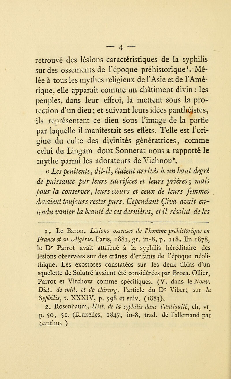 retrouvé des lésions caractéristiques de la syphilis sur des ossements de l'époque préhistorique1. Mê- lée à tous les mythes religieux de l'Asie et de l'Amé- rique, elle apparaît comme un châtiment divin: les peuples, dans leur effroi, la mettent sous la pro- tection d'un dieu; et suivant leurs idées panthéistes, ils représentent ce dieu sous l'image de la partie par laquelle il manifestait ses effets. Telle est l'ori- gine du culte des divinités génératrices, comme celui de Lingam dont Sonnerat nous a rapporté le mythe parmi les adorateurs de Vichnou*. « Les pénitents, dit-il, étaient arrivés à un haut degré de puissance par leurs sacrifices et leurs prières ; mais pour la conserver, leurs cœurs et ceux de leurs femmes devaient toujours restzr purs. Cependant Çiva avait en- tendu vanter la beauté de ces dernières, et il résolut de les 1. Le Baron, Lésions osseuses de Vhomme préhistorique en France et en ^Algérie* Paris, 1881, gr. in-8, p. 118. En 1878, le Dr Parrot avait attribué à la syphilis héréditaire des lésions observées sur des crânes d'enfants de l'époque néoli- thique. Lés exostoses constatées sur les deux tibias d'un squelette de Solutré avaient été considérées par Broca, Ollier, Parrot et Virchow comme spécifiques. (V. dans \q Nouv. Dict. de méd. et de chirurg. l'article du Dr Vibert sur la Syphilis, t. XXXIV, p. 598 et suiv. (1883). 2, Rosenbaum, Hist. de la syphilis dans l'antiquité, ch. vi p. 50, 51. (Bruxelles, 1847, ûi-8, trad. de l'allemand par Santhus )