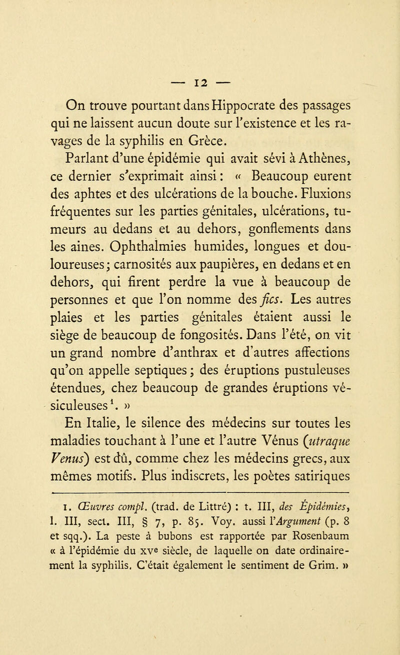 On trouve pourtant dans Hippocrate des passages qui ne laissent aucun doute sur l'existence et les ra- vages de la syphilis en Grèce. Parlant d'une épidémie qui avait sévi à Athènes, ce dernier s'exprimait ainsi : « Beaucoup eurent des aphtes et des ulcérations de la bouche. Fluxions fréquentes sur les parties génitales, ulcérations, tu- meurs au dedans et au dehors, gonflements dans les aines. Ophthalmies humides, longues et dou- loureuses; carnosités aux paupières, en dedans et en dehors, qui firent perdre la vue à beaucoup de personnes et que Ton nomme des fies. Les autres plaies et les parties génitales étaient aussi le siège de beaucoup de fongosités. Dans l'été, on vit un grand nombre d'anthrax et d'autres affections qu'on appelle septiques ; des éruptions pustuleuses étendues, chez beaucoup de grandes éruptions vé- siculeuses1. » En Italie, le silence des médecins sur toutes les maladies touchant à l'une et l'autre Vénus (utraque Venus) est dû, comme chez les médecins grecs, aux mêmes motifs. Plus indiscrets, les poètes satiriques I. Œuvres compl. (trad. de Littré) : t. III, des Épidémies, 1. III, secl. III, § 7, p. 85. Voy. aussi Y Argument (p. 8 et sqq.). La peste à bubons est rapportée par Rosenbaum « à l'épidémie du xv« siècle, de laquelle on date ordinaire- ment la syphilis. C'était également le sentiment de Grim. »