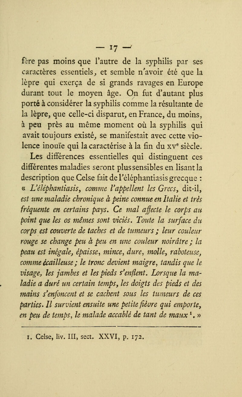 fère pas moins que l'autre de la syphilis par ses caractères essentiels, et semble n'avoir été que la lèpre qui exerça de si grands ravages en Europe durant tout le moyen âge. On fut d'autant plus porté à considérer la syphilis comme la résultante de la lèpre, que celle-ci disparut, en France, du moins, à peu près au même moment où la syphilis qui avait toujours existé, se manifestait avec cette vio- lence inouïe qui la caractérise à la fin du xve siècle. Les différences essentielles qui distinguent ces différentes maladies seront plus sensibles en lisant la description que Celse fait de Téléphantiasis grecque : « Uéléphantiasis, comme rappellent les Grecs, dit-il, est une maladie chronique a peine connut en Italie et très fréquente en certains pays. Ce mal affecte le corps au point que les os mêmes sont viciés. Toute la surface du corps est couverte de taches et de tumeurs ; leur couleur rouge se change peu à peu en une couleur noirâtre ; la peau est inégale, épaisse, mince, dure, molle, raboteuse, comme ècailleuse ; le tronc devient maigre, tandis que le visage, les jambes et les pieds s'enflent. Lorsque la ma- ladie a duré un certain temps, les doigts des pieds et des mains s'enfoncent et se cachent sous les tumeurs de ces parties. Il survient ensuite une petite fleure qui emporte, en peu de temps, le malade accablé de tant de maux ■. » i. Celse, liv. III, sect. XXVI, p. 172.