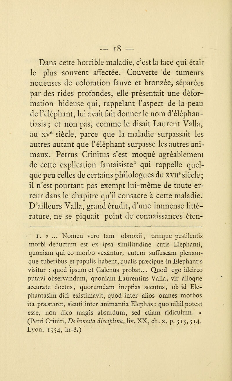 Dans cette horrible maladie, c'est la face qui était le plus souvent affectée. Couverte de tumeurs noueuses de coloration fauve et bronzée, séparées par des rides profondes, elle présentait une défor- mation hideuse qui, rappelant l'aspect de la peau de l'éléphant, lui avait fait donner le nom d'éléphan- tiasis ; et non pas, comme le disait Laurent Valla, au xve siècle, parce que la maladie surpassait les autres autant que l'éléphant surpasse les autres ani- maux. Petrus Crinitus s'est moqué agréablement de cette explication fantaisiste1 qui rappelle quel- que peu celles de certains philologues du xvn9 siècle; il n'est pourtant pas exempt lui-même de toute er- reur dans le chapitre qu'il consacre à cette maladie. D'ailleurs Valla, grand érudit, d'une immense litté- rature, ne se piquait point de connaissances éten- I. «... Nomen vero tam obnoxii, tamque pestilentis morbi deductum est ex ipsa similitudine cutis Elephanti, quoniam qui eo morbo vexantur, cutem suffuscam plenam- que tuberibus et papulis habent, qualis prœcipue in Elephantis visitur : quod ipsum et Galenus probat... Quod ego idcirco putavi observandum, quoniam Laurentius Valla, vir alioque accurate doctus, quorumdam ineptias secutus, ob id Ele- phantasim dici existimavit, quod inter alios omnes morbos ita pnestaret, sicuti inter animantia Elephas : quo nihil potest esse, non dico magis absurdum, sed etiam ridiculum. » (Pétri Criniti, De honesta disciplina, liv. XX, ch. x, p. 313, 314. Lyon, 1554, in-8.)