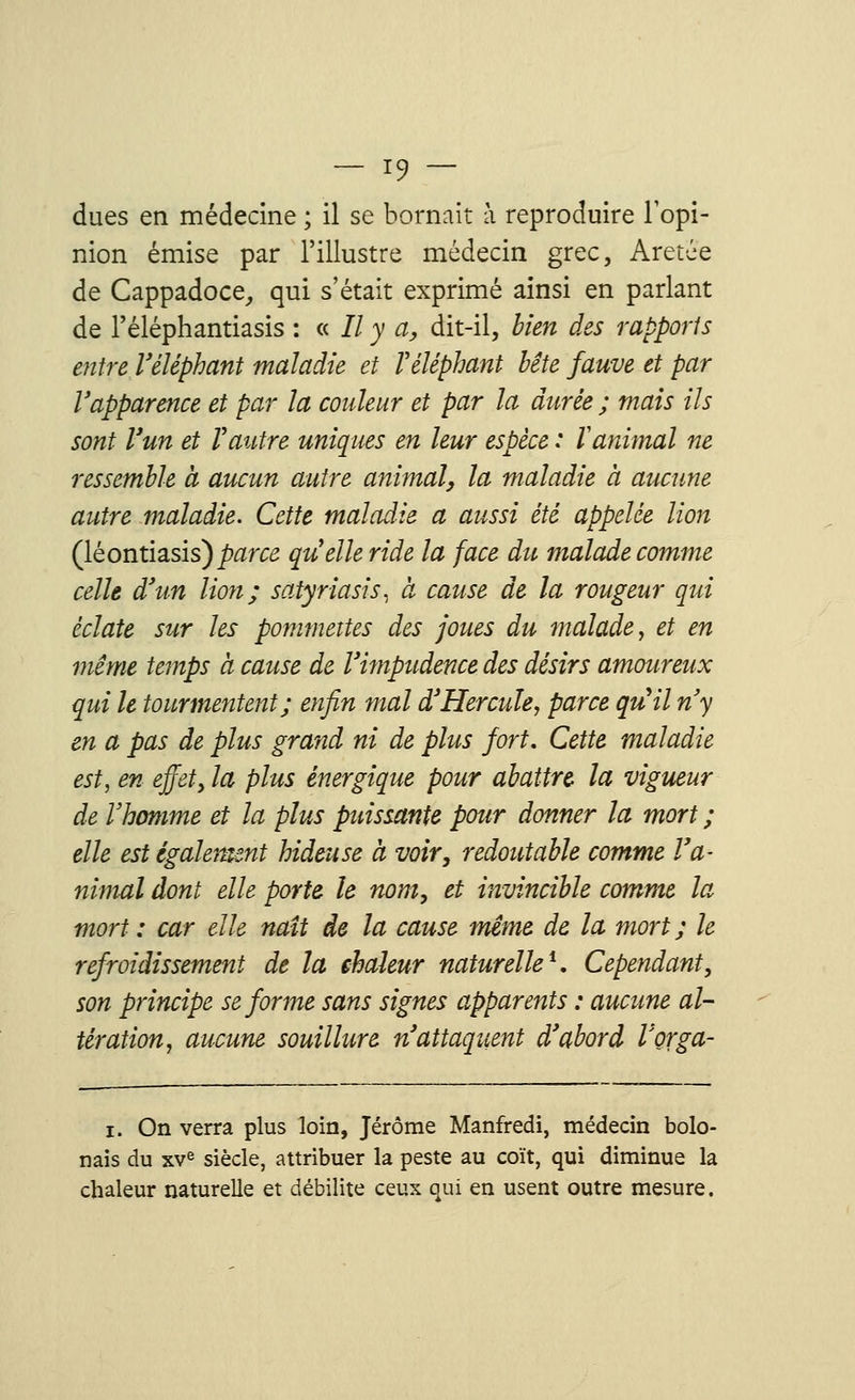 dues en médecine ; il se bornait à reproduire l'opi- nion émise par l'illustre médecin grec, Aretée de Cappadoce, qui s'était exprimé ainsi en parlant de l'éléphantiasis : « Il y a, dit-il, bien des rapports entre l'éléphant maladie et Véléphant bête fauve et par l'apparence et par la couleur et par la durée ; mais ils sont l'un et Vautre uniques en leur espèce : Vanimal ne ressemble a aucun autre animal, la maladie a aucune autre maladie. Cette maladie a aussi été appelée lion (léontiasis)^/T5 quelle ride la face du malade comme celle d'un lion; satyriasis, à cause de la rougeur qui éclate sur les pommettes des joues du malade, et en même temps à cause de l'impudence des désirs amoureux qui le tourmentent; enfin mal d'Hercule, parce qu'il n'y en a pas de plus grand ni de plus fort. Cette maladie est, en effet, la plus énergique pour abattre la vigueur de l'homme et la plus puissante pour donner la mort ; elle est également hideuse a voir, redoutable comme l'a- nimal dont elle porte le nom, et invincible comme la mort : car elle naît de la cause même de la mort ; le refroidissement de la chaleur naturelle1. Cependant, son principe se forme sans signes apparents : aucune al- tération, aucune souillure n'attaqiçent d'abord Vorga- i. On verra plus loin, Jérôme Manfredi, médecin bolo- nais du xve siècle, attribuer la peste au coït, qui diminue la chaleur naturelle et débilite ceux qui en usent outre mesure.