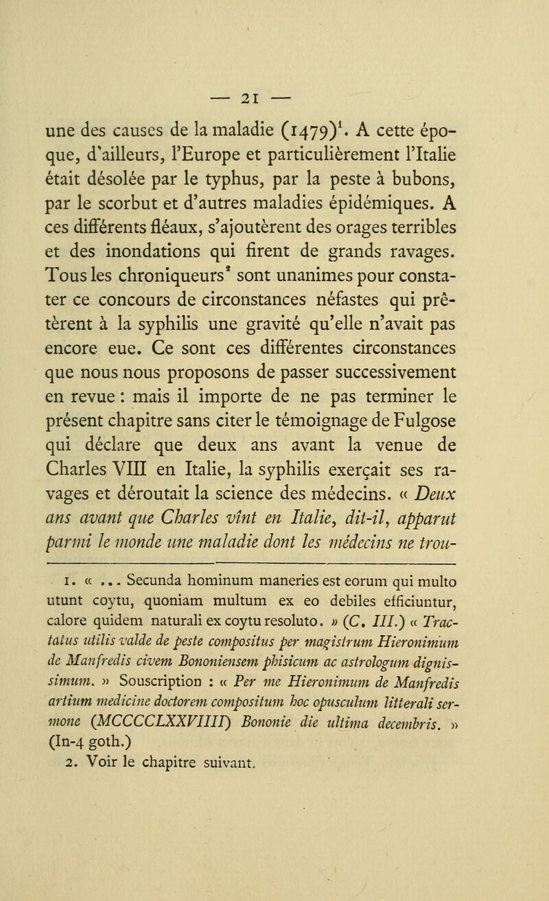 une des causes de la maladie (1479)1. A cette épo- que, d'ailleurs, l'Europe et particulièrement l'Italie était désolée par le typhus, par la peste à bubons, par le scorbut et d'autres maladies épidémiques. A ces différents fléaux, s'ajoutèrent des orages terribles et des inondations qui firent de grands ravages. Tous les chroniqueurs2 sont unanimes pour consta- ter ce concours de circonstances néfastes qui prê- tèrent à la syphilis une gravité qu'elle n'avait pas encore eue. Ce sont ces différentes circonstances que nous nous proposons de passer successivement en revue : mais il importe de ne pas terminer le présent chapitre sans citer le témoignage de Fulgose qui déclare que deux ans avant la venue de Charles VIII en Italie, la syphilis exerçait ses ra- vages et déroutait la science des médecins. « Deux ans avant que Charles vînt en Italie, dit-il, apparut parmi le monde une maladie dont les médecins ne trou- 1. « ... Secunda hominum maneries est eorum qui multo utunt coytu, quoniam multum ex eo débiles efficiuntur, calore quidem naturali ex coytu resoluto. » (C. III.) « Trac- tùius ntilis vaïde de peste composites per tnagistrum Hieronimiim de Manfredls civem Bononiensem phisicum ac astrologum dignis- simum. » Souscription : « Per me Hieronimiim de Manfredis artium medicine doctorem compositum hoc opusculum Htterdli ser- mone (MCCCCLXXVIIII) Bononie die ultima decemhïs. » (In-4 goth.) 2. Voir le chapitre suivant.