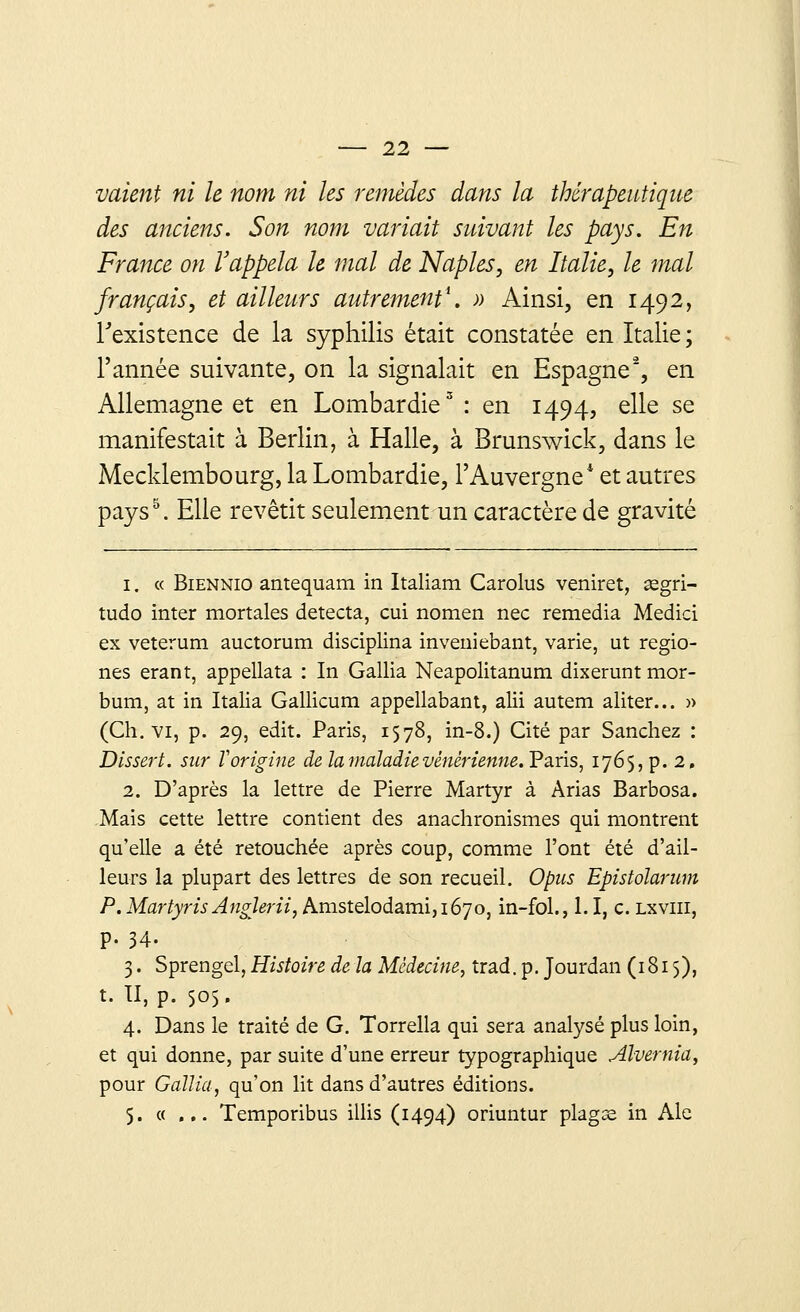 valent ni le nom ni les remèdes dans la thérapeutique des anciens. Son nom variait suivant les pays. En France on l'appela le mal de Naples, en Italie, le mal français, et ailleurs autrement1. » Ainsi, en 1492, l'existence de la syphilis était constatée en Italie; l'année suivante, on la signalait en Espagne2, en Allemagne et en Lombardie3 : en 1494, elle se manifestait à Berlin, à Halle, à Brunswick, dans le Mecklembourg, la Lombardie, l'Auvergne* et autres paysb. Elle revêtit seulement un caractère de gravité 1. « Biennio antequam in Italiam Carolus veniret, segri- tudo inter mortales détecta, cui nomen nec remédia Medici ex veterum auctorum disciplina inveniebant, varie, ut regio- nes erant, appellata : In Gallia Neapolitanum dixerunt mor- bum, at in Italia Gallicum appellabant, alii autem aliter... » (Ch. vi, p. 29, edit. Paris, 1578, in-8.) Cité par Sanchez : Dissert, sur ï'origine de la maladie vénérienne. Paris, 176$, p. 2, 2. D'après la lettre de Pierre Martyr à Arias Barbosa. Mais cette lettre contient des anachronismes qui montrent qu'elle a été retouchée après coup, comme l'ont été d'ail- leurs la plupart des lettres de son recueil. Optes Epistolarum P. MartyrisAnglerii, Amstelodami,i67o, in-fol., 1.1, c. lxviii, p. 34. 3. Sprengel, Histoire de la Médecine, trad.p. Jourdan (1815), t. II, p. 505. 4. Dans le traité de G. Torrella qui sera analysé plus loin, et qui donne, par suite d'une erreur typographique Alvernia, pour Gallia, qu'on lit dans d'autres éditions. 5. « ... Temporibus illis (1494) oriuntur plagse in Aie