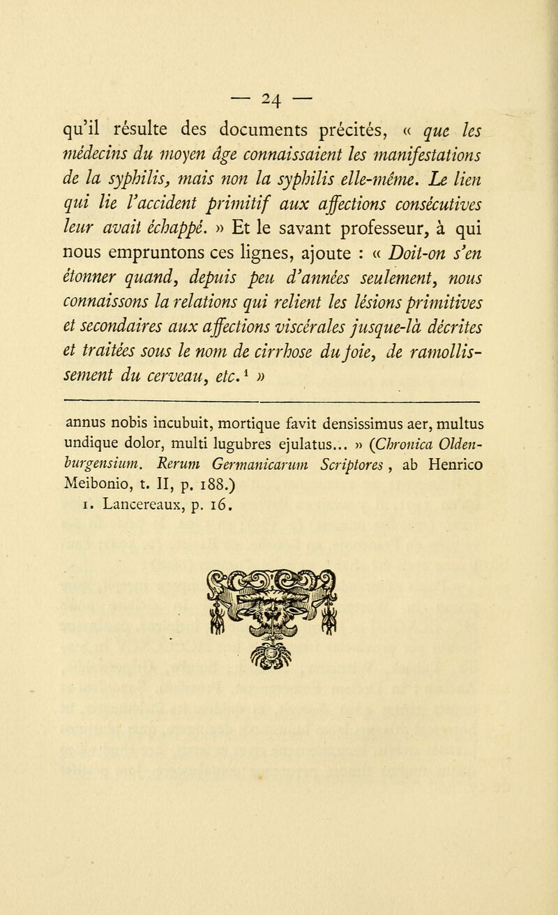 qu'il résulte des documents précités, « que les médecins du moyen âge connaissaient les manifestations de la syphilis, mais non la syphilis elle-même. Le lien qui lie l'accident primitif aux affections consécutives leur avait échappé. » Et le savant professeur, à qui nous empruntons ces lignes, ajoute : « Doit-on s'en étonner quand, depuis peu d'années seulement, nous connaissons la relations qui relient les lésions primitives et secondaires aux affections viscérales jusque-là décrites et traitées sous le nom de cirrhose du Joie, de ramollis- sement du cerveau, etc.i » annus nobis incubuit, mortique favit densissimus aer, multus undique dolor, multi lugubres ejulatus... » (Chronica Olden- burgensium. Rerum Germanicarum Scriptores, ab Henrico Meibonio, t. II, p. 188.) i. Lancereaux, p. 16.