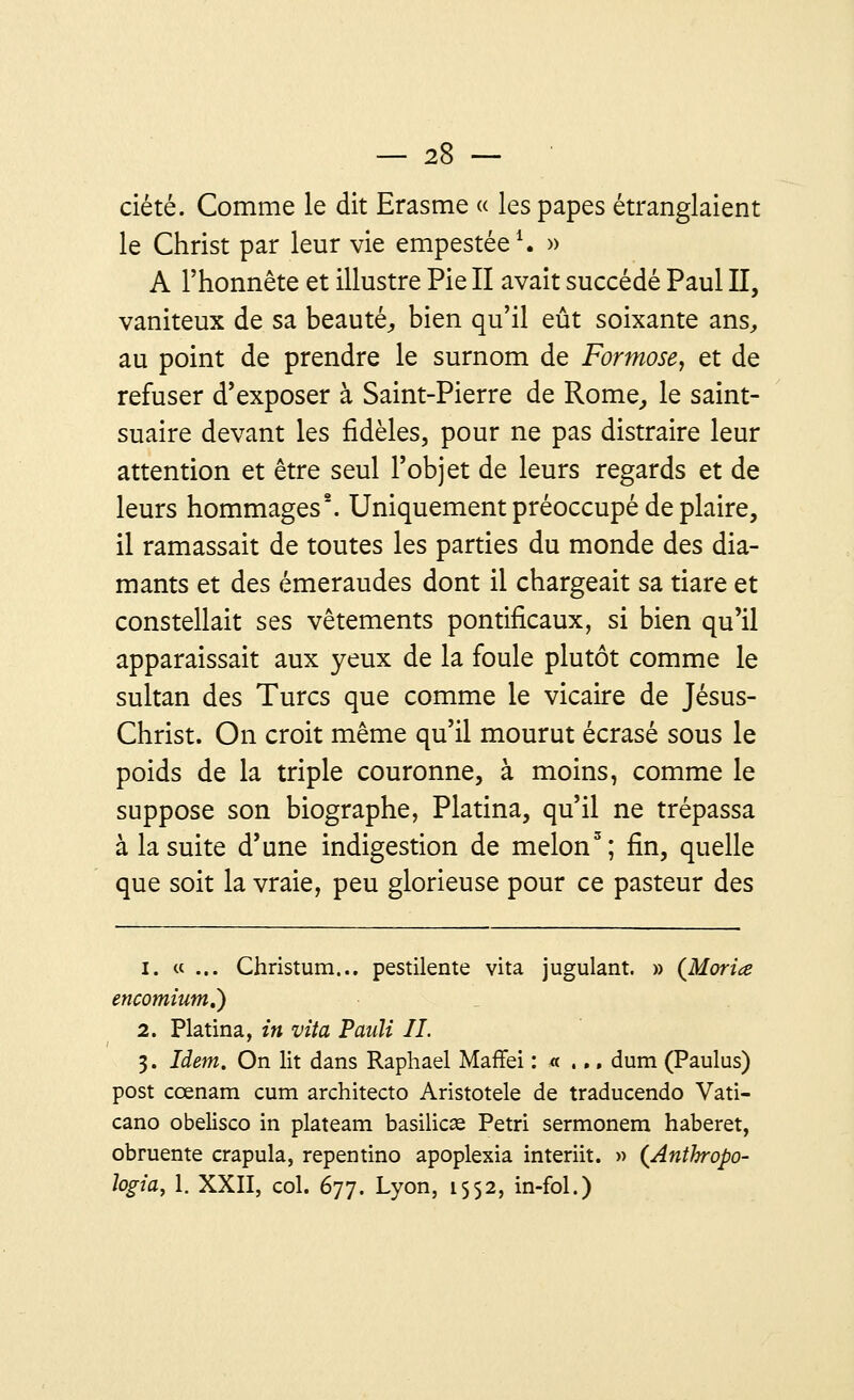 ciété. Comme le dit Erasme « les papes étranglaient le Christ par leur vie empestée1. » A l'honnête et illustre Pie II avait succédé Paul II, vaniteux de sa beauté, bien qu'il eût soixante ans, au point de prendre le surnom de Formose, et de refuser d'exposer à Saint-Pierre de Rome, le saint- suaire devant les fidèles, pour ne pas distraire leur attention et être seul l'objet de leurs regards et de leurs hommages2. Uniquement préoccupé de plaire, il ramassait de toutes les parties du monde des dia- mants et des émeraudes dont il chargeait sa tiare et constellait ses vêtements pontificaux, si bien qu'il apparaissait aux yeux de la foule plutôt comme le sultan des Turcs que comme le vicaire de Jésus- Christ. On croit même qu'il mourut écrasé sous le poids de la triple couronne, à moins, comme le suppose son biographe, Platina, qu'il ne trépassa à la suite d'une indigestion de melon3; fin, quelle que soit la vraie, peu glorieuse pour ce pasteur des i. ce ... Christum... pestilente vita jugulant. » (Moriœ encomium.') 2. Platina, in vita Paiili II. 3. Idem. On lit dans Raphaël Maffei : « ... dum (Paulus) post cœnam cum architecto Aristotele de traducendo Vati- cano obelisco in plateam basilics Pétri sermonem haberet, obruente crapula, repentino apoplexia interiit. » {Anthropo- logia, 1. XXII, col. 677. Lyon, 1552, in-fol.)