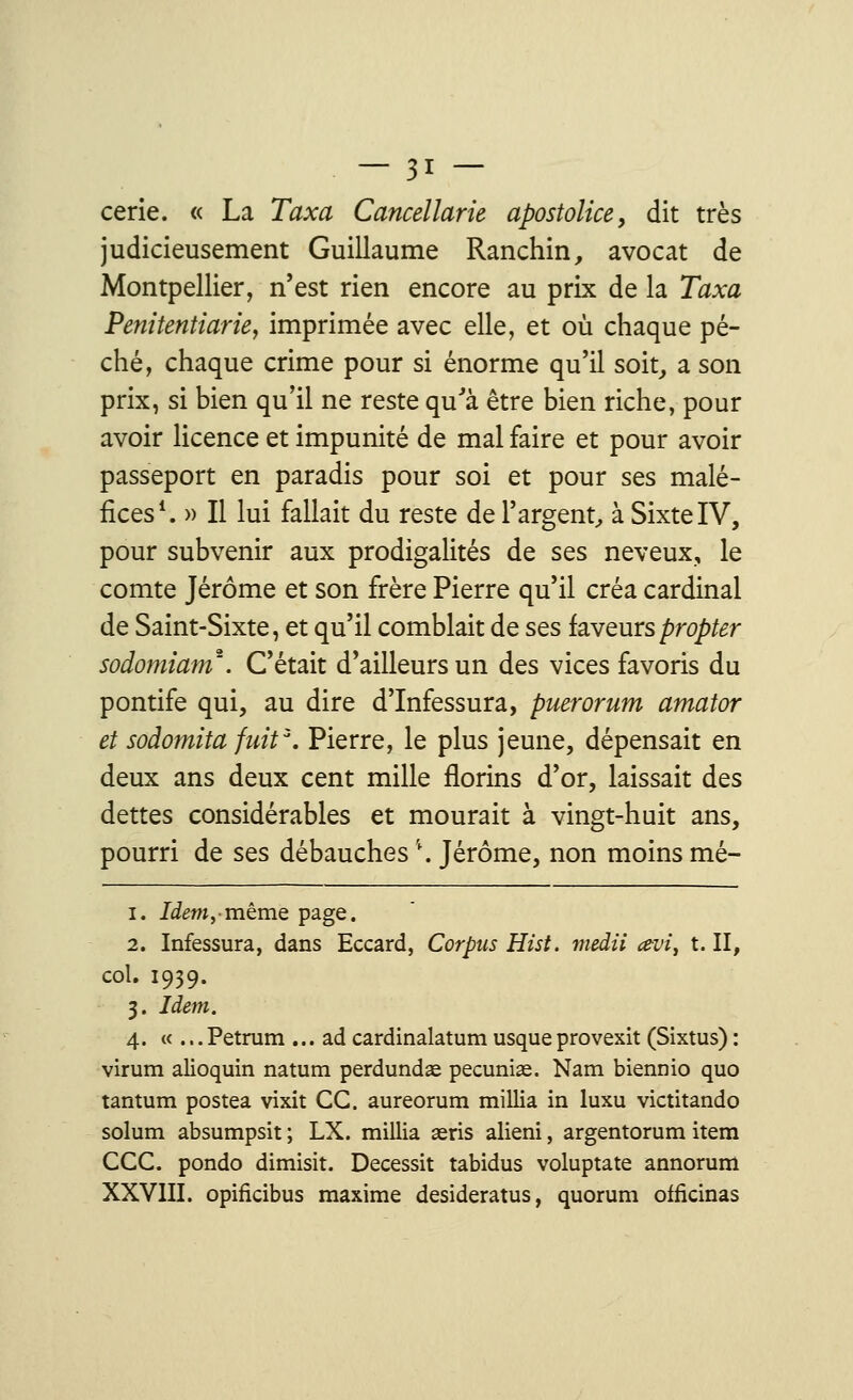 cerie. « La Taxa Cancellarie apostoîice, dit très judicieusement Guillaume Ranchin, avocat de Montpellier, n'est rien encore au prix de la Taxa Penitentiarie, imprimée avec elle, et où chaque pé- ché, chaque crime pour si énorme qu'il soit, a son prix, si bien qu'il ne reste qu'a être bien riche, pour avoir licence et impunité de mal faire et pour avoir passeport en paradis pour soi et pour ses malé- fices1. » Il lui fallait du reste de l'argent, à Sixte IV, pour subvenir aux prodigalités de ses neveux, le comte Jérôme et son frère Pierre qu'il créa cardinal de Saint-Sixte, et qu'il comblait de ses faveurspropter sodomiam*. C'était d'ailleurs un des vices favoris du pontife qui, au dire d'Infessura, puerorum amator et sodomita fuit3. Pierre, le plus jeune, dépensait en deux ans deux cent mille florins d'or, laissait des dettes considérables et mourait à vingt-huit ans, pourri de ses débauches \ Jérôme, non moins mé- i. Idem,-même page. 2. Infessura, dans Eccard, Corpus Hist. medii œvi^ t. II, col. 1939. 3. Idem. 4. «...Petrum ... ad cardinalatum usqueprovexit (Sixtus) : virum alioquin natum perdundae pecuniaa. Nam biennio quo tantum postea vixit CC. aureorum millia in luxu victitando solum absumpsit ; LX. millia aeris alieni, argentorum item CCC. pondo dimisit. Decessit tabidus voluptate annorum XXVIII. opifkibus maxime desideratus, quorum officinas