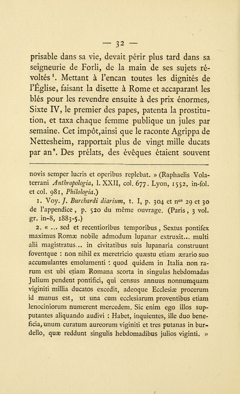 prisable dans sa vie, devait périr plus tard dans sa seigneurie de Forli, de la main de ses sujets ré- voltés1. Mettant à l'encan toutes les dignités de l'Église, faisant la disette à Rome et accaparant les blés pour les revendre ensuite à des prix énormes, Sixte IV, le premier des papes, patenta la prostitu- tion, et taxa chaque femme publique un jules par semaine. Cet impôt,ainsi que le raconte Agrippa de Nettesheim, rapportait plus de vingt mille ducats par an2. Des prélats, des évêques étaient souvent novis semper lucris et operibus replebat. » (Raphaelis Vola- terrani Anthropologie 1. XXII, col. 677. Lyon, 1552, in-fol. et col. 981, PhiMogia.) 1. Voy. /. Burchardi diarium, t. I, p. 304 et nos 29 et 30 de l'appendice, p. 520 du même ouvrage. (Paris, 3 vol. gr. in-8, 1883-5.) 2. « ... sed et recentioribus temporibus, Sextus pontifex maximus Romae nobile admodum lupanar extruxit... multi alii magistratus... in civitatibus suis lupanaria construunt foventque : non nihil ex meretricio quaestu etiam aerario suo accumulantes emolumenti : quod quidem in Italia non ra- rum est ubi etiam Romana scorta in singulas hebdomadas Julium pendent pontifici, qui census annuus nonnumquam viginiti millia ducatos excedit, adeoque Ecclesiae procerum id munus est, ut una cum ecclesiarum proventibus etiam lenociniorum numerent mercedem. Sic enim ego illos sup- putantes aliquando audivi : Habet, inquientes, ille duo béné- ficia, unum curatum aureorum viginiti et très putanas in bur- dello, quae reddunt singulis hebdomadibus julios viginti. »