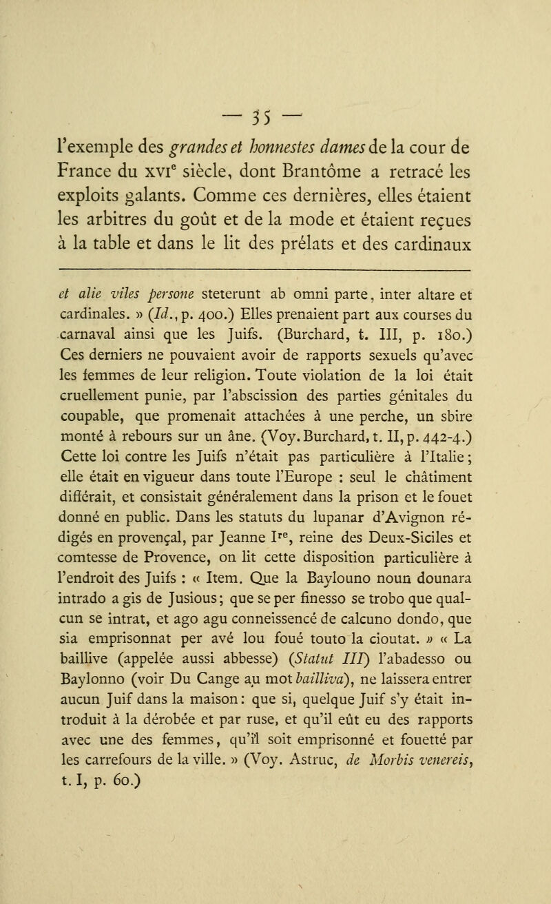 l'exemple des grandes et honnestes dames de la cour de France du xvie siècle, dont Brantôme a retracé les exploits galants. Comme ces dernières, elles étaient les arbitres du goût et de la mode et étaient reçues à la table et dans le lit des prélats et des cardinaux et alie viles persone steterunt ab omni parte, inter altare et cardinales. » (Id., p. 400.) Elles prenaient part aux courses du carnaval ainsi que les Juifs. (Burchard, t. III, p. 180.) Ces derniers ne pouvaient avoir de rapports sexuels qu'avec les femmes de leur religion. Toute violation de la loi était cruellement punie, par l'abscission des parties génitales du coupable, que promenait attachées à une perche, un sbire monté à rebours sur un âne. (Voy. Burchard, t. II, p. 442-4.) Cette loi contre les Juifs n'était pas particulière à l'Italie ; elle était en vigueur dans toute l'Europe : seul le châtiment différait, et consistait généralement dans la prison et le fouet donné en public. Dans les statuts du lupanar d'Avignon ré- digés en provençal, par Jeanne Ire, reine des Deux-Siciles et comtesse de Provence, on lit cette disposition particulière à l'endroit des Juifs : « Item. Que la Baylouno noun dounara intrado a gis de Jusious ; que se per finesso se trobo que qual- cun se intrat, et ago agu conneissencé de calcuno dondo, que sia emprisonnât per avé lou foué touto la cioutat. » « La baillive (appelée aussi abbesse) (Statut III) l'abadesso ou Baylonno (voir Du Cange au mot bailliva), ne laissera entrer aucun Juif dans la maison : que si, quelque Juif s'y était in- troduit à la dérobée et par ruse, et qu'il eût eu des rapports avec une des femmes, qu'il soit emprisonné et fouetté par les carrefours de la ville. » (Voy. Astruc, de Morbis venereis, 1.1, p. 60.)