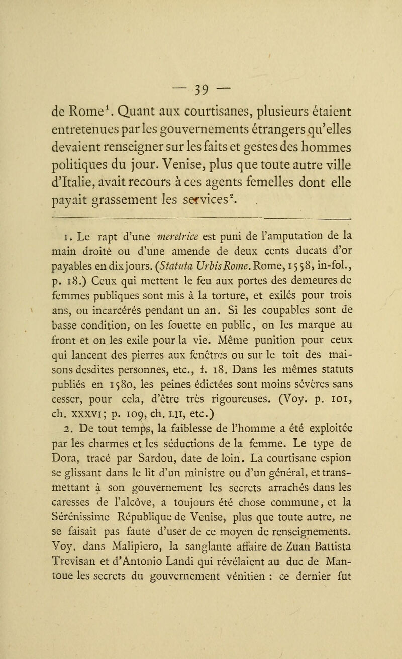 de Rome1. Quant aux courtisanes, plusieurs étaient entretenues parles gouvernements étrangers qu'elles devaient renseigner sur les faits et gestes des hommes politiques du jour. Venise, plus que toute autre ville d'Italie, avait recours à ces agents femelles dont elle payait grassement les services2. i. Le rapt d'une meretrice est puni de l'amputation de la main droite ou d'une amende de deux cents ducats d'or payables en dix jours. (Statitta UrbisRome. Rome, i $ 58, in-fol., p. 18.) Ceux qui mettent le feu aux portes des demeures de femmes publiques sont mis à la torture, et exilés pour trois ans, ou incarcérés pendant un an. Si les coupables sont de basse condition, on les fouette en public, on les marque au front et on les exile pour la vie. Même punition pour ceux qui lancent des pierres aux fenêtres ou sur le toit des mai- sons desdites personnes, etc., t. 18. Dans les mêmes statuts publiés en 1580, les peines édictées sont moins sévères sans cesser, pour cela, d'être très rigoureuses. (Voy. p. 101, ch. xxxvi ; p. 109, ch. lu, etc.) 2. De tout tempp, la faiblesse de l'homme a été exploitée par les charmes et les séductions de la femme. Le type de Dora, tracé par Sardou, date de loin. La courtisane espion se glissant dans le lit d'un ministre ou d'un général, et trans- mettant à son gouvernement les secrets arrachés dans les caresses de l'alcôve, a toujours été chose commune, et la Sérénissime République de Venise, plus que toute autre, ne se faisait pas faute d'user de ce moyen de renseignements. Voy. dans Malipiero, la sanglante affaire de Zuan Battista Trevisan et d'Antonio Landi qui révélaient au duc de Man- toue les secrets du gouvernement vénitien : ce dernier fut