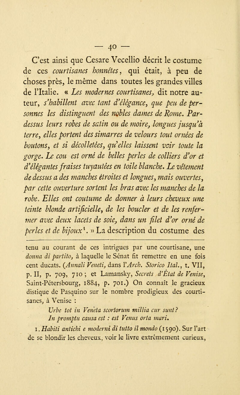 C'est ainsi que Cesare Vecellio décrit le costume de ces courtisanes honnêtes, qui était, à peu de choses près, le même dans toutes les grandes villes de l'Italie. « Les modernes courtisanes, dit notre au- teur, s'habillent avec tant d'élégance, que peu de per- sonnes les distinguent des nobles dames de Rome. Par- dessus leurs robes de satin ou de moire, longues jusqu'à terre, elles portent des simarres de velours tout ornées de boutons, et si décolletées, quelles laissent voir toute la gorge. Le cou est orné de belles perles de colliers d'or et d'élégantes fraises tuyautées en toile blanche. Le vêtement de dessus a des manches étroites et longues, mais ouvertes, par cette ouverture sortent les bras avec les manches de la robe. Elles ont coutume de donner à leurs cheveux une teinte blonde artificielle, de les boucler et de. les renfer- mer avec deux lacets de soie, dans un filet d'or orné de perles et de bijoux1. » La description du costume des tenu au courant de ces intrigues par une courtisane, une donna di partito, à laquelle le Sénat fit remettre en une fois cent ducats. (Annall Veneti, dans YArch. Storico Itdl., t. VII, p. II, p. 709, 710; et Lamansky, Secrets d'État de Venise, Saint-Pétersbourg, 1884, p. 701.) On connaît le gracieux distique de Pasquino sur le nombre prodigieux des courti- sanes, à Venise : Urbe tôt in Veneta scortorum mïllia cur sunt? In promptu causa est : est Venus prta mari. 1. Hahiti antichi e moderni di tutto il tnondo (1590). Sur l'art de se blondir les cheveux, voir le livre extrêmement curieux,