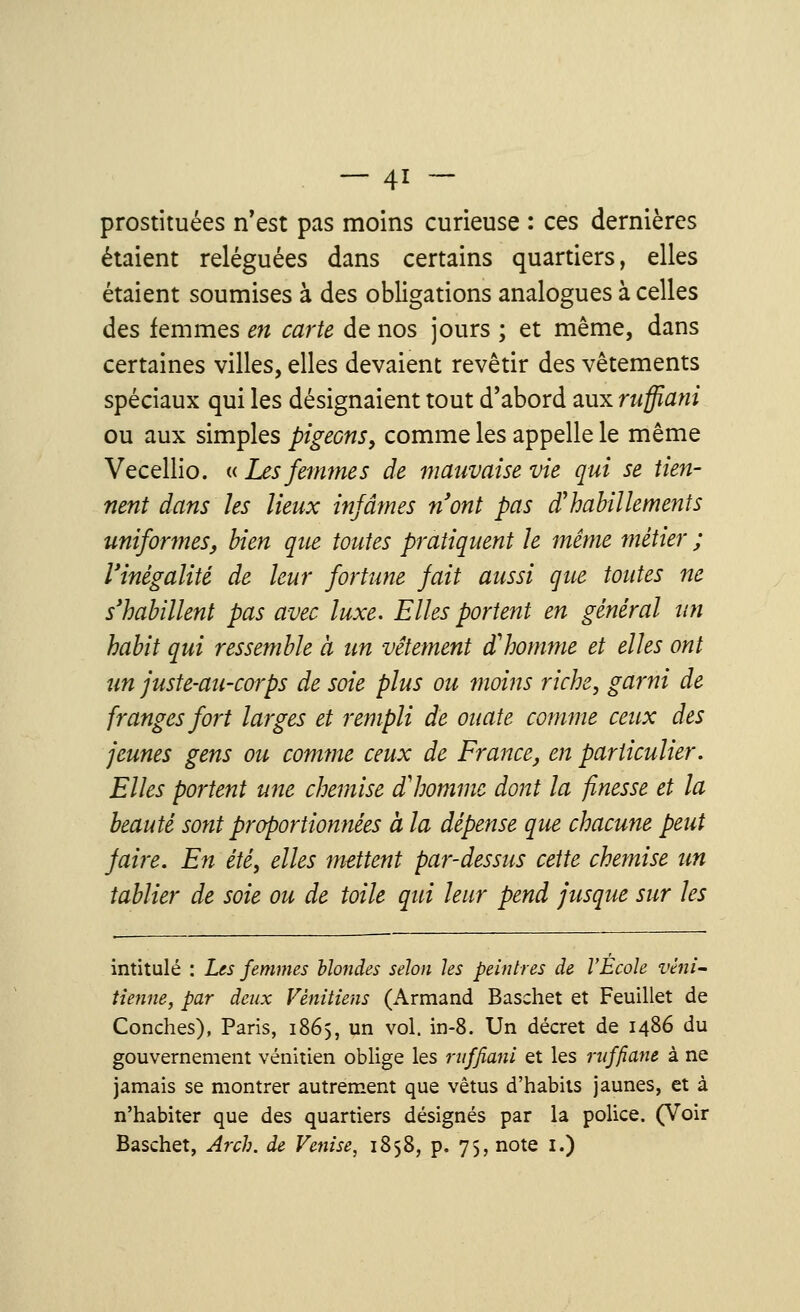 prostituées n'est pas moins curieuse : ces dernières étaient reléguées dans certains quartiers, elles étaient soumises à des obligations analogues à celles des femmes en carte de nos jours ; et même, dans certaines villes, elles devaient revêtir des vêtements spéciaux qui les désignaient tout d'abord aux ruffiani ou aux simples pigeons, comme les appelle le même Vecellio. « Les femmes de mauvaise vie qui se tien- nent dans les lieux infâmes n'ont pas d'habillements uniformes, bien que toutes pratiquent le même métier ; l'inégalité de leur fortune fait aussi que toutes ne s'habillent pas avec luxe. Elles portent en général un habit qui ressemble à un vêtement d'homme et elles ont un juste-au-carps de soie plus ou moins riche, garni de franges fort larges et rempli de ouate comme ceux des jeunes gens ou comme ceux de France, en particulier. Elles portent une chemise d'homme dont la finesse et la beauté sont proportionnées à la dépense que chacune peut faire. En été, elles mettent par-dessus cette chemise un tablier de soie ou de toile qui leur pend jusque sur les intitulé : Les femmes blondes selon les peintres de l'École véni- tienne, par deux Vénitiens (Armand Baschet et Feuillet de Conches), Paris, 1865, un vol. in-8. Un décret de i486 du gouvernement vénitien oblige les ruffiani et les ruffiant à ne jamais se montrer autrement que vêtus d'habits jaunes, et à n'habiter que des quartiers désignés par la police. (Voir Baschet, Arch. de Venise, 1858, p. 75, note 1.)